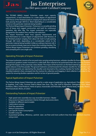 Jas Enterprises
An ISO 9001:2008 Certified Company
IMPACT PULVERIZERS
The TECHNO WINGS Impact Pulverizer meets most capacity
requirements. It lend themselves to a wide degree of adjustment
with finesse of the finished products ranging from about 60 mesh to
bulk passing through 300 B.S.S. Mesh depending to a considerable
extent on the particular materials being handled.
TheTechnoWings Impact Pulverizer / Pulveriser is a versatile grinding
unit of heavy and rugged construction and built for continuous
operation day after day. The impact pulverizers are especially
designed for the medium fine, and fine size reduction.
The impact Pulverizers meet most capacity requirements and
lend themselves to a wide degree of adjustments with fineness of
the finished product ranging from about 60 mesh to bulk passing
through 300 mesh, depending on a considerable extent to the
particular material being handled. Unlike an ordinary hammer mill, it
hasnoscreenstobreak,wearoutorcloginthecrushingchamber.The
Techno Wings Impact Pulverizers are combines grinding, classifying
and conveying all in one single unit.
Operating Principle of Impact Pulverizer
The impact pulverizer consists of an encased rotor carrying swing hammers, whizzier classifier for fineness regulation
and pressure gradient creator mounted on a solid shaft. Raw material to be pulverized enters the crushing chamber
through the hopper or the automatic rotary feeder.The impact of the hammers on the feed material against the liner
plates reduces it into fine powder. The ground material is carried towards the whizzier classifier for classification and
the oversize particles are rejected by the classifier and returned to the crushing chamber for further grinding. The
classified material is then conveyed into the Cyclone for collection and bagging. A dust collector is provided in the
system for ensuring dustless operation and for no loss of ground powder.
Typical Application of Impact Pulverizer
The Techno Wings Impact Pulverizers are used for a wide range of application e.g. Agricultural, Chemicals, Carbon
& Graphite, Coal, Coke, Coconut Shell & Wood Saw Dust, Clay, Dye Stuff & Pigments, Detergents, Ferro Alloys
Fertilizers, Fillers, Food Products, Herbs & Spices, Insecticides and Pesticides, Katha, Marine feeds, Minerals, Plastics,
Pharmaceuticals, Resins, et cetera
Outstanding Features of Impact Pulverizer
•	 High speed rotor assembly two-way reversible hammers / Beater
•	 Easy access to impact pulverizers interior through dual access doors
•	 Available in different size & models
•	 Cold & silent running
•	 Dust free operations
•	 Robust Construction
•	 Low Specific Power Consumption
•	 Durable Long Life
•	 Guaranteed grinding efficiency, particle sizes are finer and more uniform than that obtained from machine
using screen
© 1990-2016 Jas Enterprises, All Rights Reserved. Page No. # 17
 