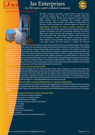 Jas Enterprises
An ISO 9001:2008 Certified Company
© 1990-2016 Jas Enterprises, All Rights Reserved. Page No. # 20
AUTO SUCTION HAMMER MILLS
We offer customers automatic suction hammer mill that comes
in capacity ranging from 5 HP to 50 HP. Available under the
brand name “Techno Wings” these automatic Suction Hammer
Mills maintain Due to continuity flow through automatic
suction through motor. Further, the ampere of motor does not
fluctuate, hence increasing the working capacity of hammer mill.
Operating Principle of Auto suction Hammer Mill
Techno Wings auto suction hammer mill are durable utility grinders
capable of grinding most dry, free-flowing materials. The Techno
Wings auto suction hammer mill comprises of a heavy duty mild
steel fabricated body (alternatively stainless steel construction
can be provided in hammer mill wherever necessary). Hammer
mills operate on the principle that most materials will grind or
crush upon impact with the hammers or blades. The material
is feed into a hammer mill from the top through an automatic rotary feeder into the grinding chamber.The grinding
chamber of hammer mill is lined with serrated wear plates, which protects the body from wear and tear.The material
is contacted by a series of rotating, swing & dynamically balance blades / hammers. The material is ground by
repeated contact with these hammers / blades, contact with the serrated wear plates of the grinding chamber, and
particle to particle contact. The material remains in the grinding chamber until it is suitably sized to pass through
the perforated screen that covers the bottom half of the grinding chamber. A powerful blower in hammer mill
continuously sucks the ground material through a screen classifier and conveyed through the pipe into the cyclone
for bagging. The blower maintains constant airflow in the Hammer Mill chamber in order to obtain a cool product
and continuously cleans the screens, thus increasing the output. Particle size of the ground material can be varied
over a large range by using sieves with the desired openings of hammer mill.
Construction of Auto Suction Hammer Mill
Rotary feeder is supplied with gear box. The Techno Wings hammer mills comprises of a heavy duty Mild Steel
fabricated body (alternatively stainless steel construction can be provided in hammer mill wherever necessary). The
grinding chamber of hammer mill is lined with serrated wear plates, which protects the body from wear and tear.
A dynamically balanced rotor in hammer mill with a set of swing hammers accelerates the grinding process. The
screen classifier forms the lower half of the grinding chamber of hammer mill. The blower in hammer mill is driven
on a separate shaft with the help of a‘v’belt adjustable driven from the rotor shaft.
Auto suction Hammer Mill crush/grind/pulverize in various applications
The Techno wings Hammer Mills can be used for a wide range of application e.g. Animal & Poultry Feeds, Chemicals,
Food Products, Herbs & Spices like read chilies, Black pepper , White pepper, Cinnamon, Cardamom, Coriander, Red
pepper, Oregano, Basil, Thyme, dill seed, shell corn, Marine Feeds, Molding Powders, Dry Soap, Charcoal, Tea, Coffee,
et cetera
Outstanding Features of Auto suction Hammer Mill
•	 Less operating cost due to automatic feeding.
•	 Easy to change screens in a variety of sizes
•	 Four-way reversible hammers / blades
•	 Hinged door for easy access to hammer mill interior
•	 Cold & silent running
•	 Dust free operations
•	 Robust Construction
•	 Low Specific Power Consumption
•	 Durable Long Life
•	 Low Temperature Rise for Heat Sensitive Materials
 