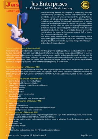 Jas Enterprises
An ISO 9001:2008 Certified Company
© 1990-2016 Jas Enterprises, All Rights Reserved. Page No. # 22
HAMMER MILLS
The Techno Wings Hammer Mill comprises of a heavy duty Mild Steel
fabricated body (alternatively stainless steel construction can be
provided in hammer mill wherever necessary).The grinding chamber
of hammer mill is lined with serrated wear plates, which protects the
body from wear and tear. A dynamically balanced rotor in hammer
mill with a set of swing Hammers accelerates the grinding process.
The screen classifier forms the lower half of the grinding chamber
of hammer mill. The blower in Super type hammer mill is driven on
a separate shaft with the help of a‘V’belt adjustable driven from the
rotor shaft and the blower fan is mounted on same shaft of blower
fan in economic type hammer mill.
The Techno Wings hammer mills are a versatile grinding unit of
heavy and rugged construction and built for continuous operation
day after day. The hammer mill is especially designed for the course ,
and medium fine size reduction.
Operating Principle of Hammer Mill
The material to be crushed enters the hammer mill through gravity feed hopper having an adjustable slide to control
the feed material. The material is crushed between the hammers and serrated liners. A powerful blower in hammer
mill continuously sucks the ground material through a screen classifier and conveyed through the pipe into the
cyclone for bagging. The blower maintains constant airflow in the hammer mill chamber in order to obtain a cool
product and continuously cleans the screens, thus increasing the output. Particle size of the ground material can be
varied over a large range by using sieves with the desired openings of hammer mill.
Typical Application of Hammer Mill
The techno wings hammer mills can be used for a wide range of application e.g. Animal & poultry feeds, chemicals,
food products, herbs & spices like read chilies, black pepper , white pepper, cinnamon, cardamom, coriander, red
pepper, oregano, basil, thyme, dill seed, shell corn, marine feeds, molding powders, dry soap, charcoal, tea, coffee,
et cetera
Outstanding Features of Hammer Mill
•	 Easy to change screens in a variety of sizes
•	 Four-way reversible hammers / blades
•	 Hinged door for easy access to hammer mill interior
•	 Cold & silent running
•	 Dust free operations
•	 Robust Construction
•	 Low specific power consumption
•	 Durable long life
•	 Low temperature rise for heat sensitive materials
Standard Accessories of Hammer Mill
•	 Motor pulley
•	 2 Number cotton balloon.
•	 Anti-vibrating foundation Stand with adjustable rail for motor
•	 3 numbers of perforated round hole screens.
Extra Accessories of Hammer Mill
•	 Suitable totally enclosed fan cooled single/three phase Squirrel cage motor {Electricity (Special power can be
accommodated): 110/220/380/415 Volts, 50/60 Hz, 1/3 Phase }
•	 Starters, main switch, ampere meter, capacitor for three phase or Miniature Circuit Breaker, ampere meter, for
single phase
•	 Foundation bolts
•	 Anti-vibrating mounts
•	 V Belts
•	 All contacting parts stainless steel 304 / 316 can be accommodated.
 