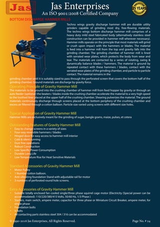 Jas Enterprises
An ISO 9001:2008 Certified Company
© 1990-2016 Jas Enterprises, All Rights Reserved. Page No. # 24
BOTTOM DISCHARGE HAMMER MILLS
Techno wings gravity discharge hammer mill are durable utility
grinders capable of grinding most dry, free-flowing materials.
The techno wings bottom discharge hammer mill comprises of a
heavy duty mild steel fabricated body (alternatively stainless steel
construction can be provided in hammer mill wherever necessary).
Hammer mills operate on the principle that most materials will grind
or crush upon impact with the hammers or blades. The material
is feed into a hammer mill from the top and gravity falls into the
grinding chamber. The grinding chamber of hammer mill is lined
with serrated wear plates, which protects the body from wear and
tear. The materials are contacted by a series of rotating, swing &
dynamically balance blades / hammers. The material is ground by
repeated contact with these hammers / blades, contact with the
serrated wear plates of the grinding chamber, and particle to particle
contact. The material remains in the
grinding chamber until it is suitably sized to pass through the perforated screen that covers the bottom half of the
grinding chamber. Ground materials are discharge by gravity force.
Operating Principle of Gravity Hammer Mill
The materials to be ground into the crushing chamber of hammer mill from feed hopper by gravity or through an
auto feeder (optional) the beaters / blades inside the crushing chamber accelerate the material to a very high speed
to the toothed liner placed at the upper half of the crushing chamber. Shearing pulverizes the material. The ground
materials continuously discharge through screens placed at the bottom periphery of the crushing chamber and
excess air filtered through a cotton balloon. Particle size varied using screens with different size holes.
Typical Application of Gravity Hammer Mill
Hammer Mills are exclusively meant for the grinding of sugar, bangle grams, maize, pulses, et cetera
Outstanding Features of Gravity Hammer Mill
•	 Easy to change screens in a variety of sizes
•	 Four-way reversible hammers / blades
•	 Hinged door for easy access to hammer mill interior
•	 Cold & silent running
•	 Dust free operations
•	 Robust Construction
•	 Low Specific Power Consumption
•	 Durable Long Life
•	 Low Temperature Rise for Heat Sensitive Materials
Standard Accessories of Gravity Hammer Mill
•	 Motor Pulley
•	 1 Number cotton balloon.
•	 Anti-vibrating foundation Stand with adjustable rail for motor
•	 3 numbers of perforated round hole screens.
Extra Accessories of Gravity Hammer Mill
•	 Suitable totally enclosed fan cooled single/three phase squirrel cage motor {Electricity (Special power can be
accommodated): 110/220/380/415 Volts, 50/60 Hz, 1/3 Phase }
•	 Starters, main switch, ampere meter, capacitor for three phase or Miniature Circuit Breaker, ampere meter, for
single phase
•	 Foundation bolts
•	 V Belts
•	 All contacting parts stainless steel 304 / 316 can be accommodated
 