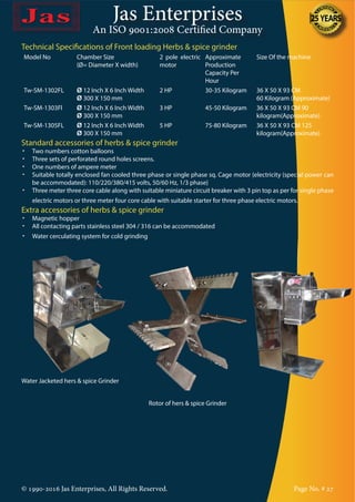 Jas Enterprises
An ISO 9001:2008 Certified Company
© 1990-2016 Jas Enterprises, All Rights Reserved. Page No. # 27
Technical Specifications of Front loading Herbs & spice grinder
Model No Chamber Size
(Ø= Diameter X width)
2 pole electric
motor
Approximate
Production
Capacity Per
Hour
Size Of the machine
Tw-SM-1302FL Ø 12 Inch X 6 Inch Width
Ø 300 X 150 mm
2 HP 30-35 Kilogram 36 X 50 X 93 CM
60 Kilogram (Approximate)
Tw-SM-1303Fl Ø 12 Inch X 6 Inch Width
Ø 300 X 150 mm
3 HP 45-50 Kilogram 36 X 50 X 93 CM 90
kilogram(Approximate)
Tw-SM-1305FL Ø 12 Inch X 6 Inch Width
Ø 300 X 150 mm
5 HP 75-80 Kilogram 36 X 50 X 93 CM 125
kilogram(Approximate)
Standard accessories of herbs & spice grinder
•	 Two numbers cotton balloons
•	 Three sets of perforated round holes screens.
•	 One numbers of ampere meter
•	 Suitable totally enclosed fan cooled three phase or single phase sq. Cage motor {electricity (special power can
be accommodated): 110/220/380/415 volts, 50/60 Hz, 1/3 phase}
•	 Three meter three core cable along with suitable miniature circuit breaker with 3 pin top as per for single phase
electric motors or three meter four core cable with suitable starter for three phase electric motors.
Extra accessories of herbs & spice grinder
•	 Magnetic hopper
•	 All contacting parts stainless steel 304 / 316 can be accommodated
•	 Water cerculating system for cold grinding
Water Jacketed hers & spice Grinder
Rotor of hers & spice Grinder
 