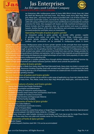 Jas Enterprises
An ISO 9001:2008 Certified Company
© 1990-2016 Jas Enterprises, All Rights Reserved. Page No. # 28
MULTIPURPOSE GRAIN & SPICE MILL BACK LOADING
Jas Enterprises offer multipurpose pulses & Grains Mills Which Grinds Gram dal, Udad
dal, Moth dal, Moong dal, and many more... Rice, Maize, Jowar, durra, Bajri, Ragi, Wheat
grits, Maize grits... and many more et cetera It provided with a set of three numbers of
perforated round holes screens, one brush for cleaning the machine also has 3 meter
cable with a plug and fitted with ampere meter and Miniature Circuit breaker for overload
protection for motor. Also equipped with beaters are fully machined and balanced. Its
feature includes dust free operation; does not waste product and cause no pollution
hazards. Another feature of this mill is that effective and continuous crushing leads to
increased production and faster return on investments.
Operating Principle of pulses & grains grinder
Jas Enterprise’s pulses & grains grinder are durable utility grinders capable
of grinding most pulses and grains. The Techno Wings multipurpose pulses
& grains grinder comprises of a heavy duty aluminum body (alternatively
stainless steel construction can be provided in multipurpose pulses & Grains
grinder wherever necessary). Multipurpose pulses & Grains grinder operate on the principle that most materials
will grind or crush upon impact with the hammers. The material is feed into a multipurpose pulses & Grains grinder
from the top back through an gravity into the grinding chamber. The grinding chamber of multipurpose pulses &
Grains grinder is lined with serrated wear plates, which protects the body from wear and tear. Design provides for
admitting extra air during grinding to facilitate cool operation. Soft to medium hard materials are quickly pulverized
to fine powder. Improved mixing and dispersion are added advantages of such mills. Quite popularly, it is also called
high speed close tolerance multipurpose grinding mills.
Uniformly fed material undergoes a complex grinding force through attrition between liner plate & hammer tip,
impact of high speed hammers and collision between particles. Bottom sieve controls the particle size.
Construction of pulses & Grains grinder
Pulses & Grains grinder is Made from heavy duty Mild Steel fabricated body. Heavy duty iron body is covered with
stainless steel sheet. Aluminum Grinding Chamber lined with serrated wear Steel plates, which protects the body
from wear and tear. Grinding done by a set of fixed blades or Hammers on a balanced rotor. A screen classifier forms
the lower half of the grinding chamber.
Typical Application of pulses and Grains grinder
The Techno wings pulses & Grains grinder can be used for a wide range of application e.g. Gram dal, Udad dal, Moth
dal, Moong dal, and many more... Rice, Maize, Jowar, durra, Bajri, Ragi, Wheat grits, Maize grits... and many more et
cetera
Outstanding Features of pulses and Grains grinder
•	 Narrow band Particle Size Powder Distribution.
•	 Low Power Consumption and Maintenance.
•	 Minimum handling of material to avoid product loss.
•	 Available in Stainless Steel Contact Parts and Stainless Steel Grade.
•	 Equipment available for Dustless Environment.
•	 Can handle Heat Sensitive and Hygroscopic Material.
•	 Full Fledge Trial Test Facility Available.
Standard Accessories of herbs & Spice grinder
•	 Two Numbers Cotton Balloons.
•	 Three Sets of perforated round holes Screens.
•	 One Numbers of Ampere Meter
•	 Suitable totally enclosed fan cooled three phase or Single Phase Squirrel cage motor {Electricity (Special power
can be accommodated): 220/380/415 Volts, 50/60 Hz , 1/3 Phase }
•	 Three meter three core cable Suitable miniature circuit breaker with 3 pin top as per for single Phase Electric
Motors or Three meter four core cable with Suitable starter for Three Phase Electric Motors.
Extra Accessories of herbs & Spice grinder
•	 Magnetic Hopper
•	 All contacting parts Stainless steel 304 / 316 can be accommodated
 