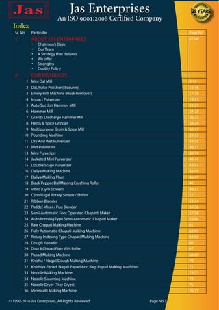 Jas Enterprises
An ISO 9001:2008 Certified Company
Index
Sr. No. Particular Page No
1 ABOUT JAS ENTERPRISES
•	 Chairman’s Desk
•	 Our Team
•	 A Strategy that delivers
•	 We offer
•	 Strengths
•	 Quality Policy
07-08
2 OUR PRODUCTS
1 Mini Dal Mill 9-14
2 Dal, Pulse Polisher ( Scourer) 15-16
3 Emery Roll Machine (Husk Remover) 17-18
4 Impact Pulverizer 19-21
5 Auto Suction Hammer Mill 22-23
6 Hammer Mill 24-25
7 Gravity Discharge Hammer Mill 26-27
8 Herbs & Spice Grinder 28-29
9 Multipurpose Grain & Spice Mill 30-31
10 Pounding Machine 32-33
11 Dry And Wet Pulverizer 34-35
12 Wet Pulverizer 36-37
13 Mini Pulverizer 38-39
14 Jacketed Mini Pulverizer 40-41
15 Double Stage Pulverizer 42-43
16 Daliya Making Machine 44-45
17 Daliya Making Plant 46-47
18 Black Pepper Dal Making Crushing Roller 48
19 Vibro (Gyro Screen) 49-51
20 Centrifugal Rotary Screen / Shifter 52
21 Ribbon Blender 53-54
22 Paddel Mixer / Pug Blender 55-56
23 Semi-Automatic Foot Operated Chapatti Maker 57-58
24 Auto Pressing Type Semi-Automatic Chapati Maker 59-60
25 Raw Chapati Making Machine 61
26 Fully Automatic Chapati Making Machine 62-63
27 Rotary Indexing Type Chapati Making Machine 64-65
28 Dough Kneader 66
29 Dosa & Chapati Plate With Puffer 67
30 Papad Making Machine 68-69
31 Khichu / Nagali Dough Making Machine 70
32 Khichiya Papad, Nagali Papad And Ragi Papad Making Machines 71
33 Noodle Making Machine 72-73
34 Noodle Steaming Machine 74
35 Noodle Dryer (Tray Dryer) 75
36 Vermicelli Making Machine 76-77
© 1990-2016 Jas Enterprises, All Rights Reserved. Page No 3
 