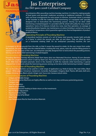 Jas Enterprises
An ISO 9001:2008 Certified Company
© 1990-2016 Jas Enterprises, All Rights Reserved. Page No. # 30
POUNDING MACHINES
Jas enterprise offers pounding machine (kandap machine). It is ideal for making powder
of food grains and ayurvedic medicines according to traditional methods. It is fitted
with cam lever arrangements for extra power to hammer. Automatic stirrer is provided
in the chamber to shift the materials while hammering. It is equipped with specially
designed liver to lock/unlock the hammering process. Sieving can be done while
hammering is locked/stopped. It is provided with fly wheel with pulley for easy smooth
operations. Some of its features include less noise, dust free operation, no wastage of
product& pollution hazards, low maintenance, et cetera Grinding is carried out in a cool
atmospheric temperature, which guarantee against any thermal degradation of product
quality & flavors.
Operating Principle of Pounding Machine
A pounding machine consists of a set of heavy steel pounds, loosely held vertically
in a frame, in which the pounds can slide up and down. They are lifted by cams
on a horizontal rotating shaft. On Jas enterprise’s pounding machine, the cam
is arranged to lift the pounds from the side, so that it causes the pound to rotate. As the cam moves from under
the pounds, the pounds falls onto the material below, crushing the rock, spices, roots etc and the lifting process is
repeated at the next pass of the cam. Jas enterprises specially designed liver to lock/unlock the pounding process.
Sieving can be done while hammering is locked/stopped.
Construction of Pounding Machine
Pounding Machine ( Kandap Machine) Made from heavy duty iron fabricated Structure. Having 50 mm diameter
X 1200 mm Length Hammers which is leafs by Steel Cam. Pound plate from Cast iron and covering Chamber from
Sheet. Mild Steel Fabricated automatic stirrer in the chamber to shift the materials while hammering. A special
Deigned liver to lock and unlock the hammering process sieving can be done while hammering is locked / stopped.
Typical Application of Pounding Machine
The Jas Pounding Machine can be used for a wide range of application e.g. Herbs & Spices like read chilies, Black
pepper , White pepper, Cinnamon, Cardamom, Coriander, Red pepper, Oregano, Basil, Thyme, dill seed, shell corn,
Gingko, Ginseng, Cava, Black cohosh, Ginger root, Yucca root, Cassava root,et cetera
Outstanding Features of Pounding Machine
•	 Unique and Reliable Design
•     The pounding series Machines are highly effective as well as non stop continuous pulverizing process.
•	 Compact size
•	 Dust free operation
•	 Ideal for dry crushing
•	 Increased production leading to faster return on the investments
•	 Rail For Motor Adjustment
•	 Machine & Motor Pulley
•	 V Belt for Motor & Fly Wheel
•	 Ideal Pulley
•	 Low Temperature Rise for Heat Sensitive Materials
 