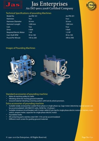 Jas Enterprises
An ISO 9001:2008 Certified Company
© 1990-2016 Jas Enterprises, All Rights Reserved. Page No. # 31
Technical Specifications of pounding Machines
Model No Jas-PM-101 Jas-PM-201
Hammers Two Four
Hammers Diameter 50 mm 50 mm
Hammer’s Length 1200 mm 1200 mm
Cam Two Four
Drive V Belt V Belt
Required Electric Motor 1 HP 1.5 HP
Cam Shaft RPM 95 to 100 95 to 100
Pound Per Minute 195 to 200 390 to 400
Images of Pounding Machines
Standard accessories of pounding machine
•	 Motor & machine pulley & v belts
•	 Vibrating stirrer for moving ground materials
•	 Ground material vibrating screening system with lock & unlock provision.
Extra accessories of pounding machine
•	 Suitable totally enclosed fan cooled three phase or single phase sq. Cage motor {electricity (special power can
be accommodated): 220/380/415 volts, 50/60 Hz, 1/3 phase }
•	 Suitable miniature circuit breaker with 3 meter cable & 3 pin top for single phase electric motors or starters, main
switch, ampere meter, capacitor for single phase electric motor.
•	 Foundation bolts
•	 All contacting parts stainless steel 304 / 316 can be accommodated
•	 Different mesh screen for grading ground materials
 