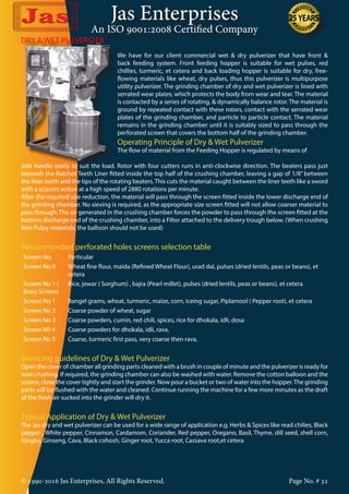 Jas Enterprises
An ISO 9001:2008 Certified Company
© 1990-2016 Jas Enterprises, All Rights Reserved. Page No. # 32
DRY & WET PULVERIZER
We have for our client commercial wet & dry pulverizer that have front &
back feeding system. Front feeding hopper is suitable for wet pulses, red
chillies, turmeric, et cetera and back loading hopper is suitable for dry, free-
flowing materials like wheat, dry pulses, thus this pulverizer is multipurpose
utility pulverizer. The grinding chamber of dry and wet pulverizer is lined with
serrated wear plates, which protects the body from wear and tear. The material
is contacted by a series of rotating, & dynamically balance rotor. The material is
ground by repeated contact with these rotors, contact with the serrated wear
plates of the grinding chamber, and particle to particle contact. The material
remains in the grinding chamber until it is suitably sized to pass through the
perforated screen that covers the bottom half of the grinding chamber.
Operating Principle of Dry & Wet Pulverizer
The flow of material from the Feeding Hopper is regulated by means of
side handle easily to suit the load. Rotor with four cutters runs in anti-clockwise direction. The beaters pass just
beneath the Ratchet Teeth Liner fitted inside the top half of the crushing chamber, leaving a gap of 1/8” between
the liner teeth and the tips of the rotating beaters. This cuts the material caught between the liner teeth like a sword
with a scissors action at a high speed of 2880 rotations per minute.
After the required size reduction, the material will pass through the screen fitted inside the lower discharge end of
the grinding chamber. No sieving is required, as the appropriate size screen fitted will not allow coarser material to
pass through. The air generated in the crushing chamber forces the powder to pass through the screen fitted at the
bottom discharge end of the crushing chamber, into a Filter attached to the delivery trough below. (When crushing
Wet-Pulpy materials, the balloon should not be used)
Recommended perforated holes screens selection table
Screen No. Particular
Screen No 0 Wheat fine flour, maida (Refined Wheat Flour), urad dal, pulses (dried lentils, peas or beans), et
cetera
Screen No 1 (
Brass Screen)
Rice, jowar ( Sorghum) , bajra (Pearl millet), pulses (dried lentils, peas or beans), et cetera
Screen No 1 Bangel grams, wheat, turmeric, maize, corn, iceing sugar, Piplamool ( Pepper root), et cetera
Screen No 2 Coarse powder of wheat, sugar
Screen No 3 Coarse powders, cumin, red chili, spices, rice for dhokala, idli, dosa
Screen N0 4 Coarse powders for dhokala, idli, rava,
Screen No 5 Coarse, turmeric first pass, very coarse then rava,
Servicing guidelines of Dry & Wet Pulverizer
Open the cover of chamber all grinding parts cleaned with a brush in couple of minute and the pulverizer is ready for
next crushing. If required, the grinding chamber can also be washed with water. Remove the cotton balloon and the
screen, close the cover tightly and start the grinder. Now pour a bucket or two of water into the hopper.The grinding
parts will be flushed with the water and cleaned. Continue running the machine for a few more minutes as the draft
of the fresh air sucked into the grinder will dry it.
Typical Application of Dry & Wet Pulverizer
The Jas dry and wet pulverizer can be used for a wide range of application e.g. Herbs & Spices like read chilies, Black
pepper , White pepper, Cinnamon, Cardamom, Coriander, Red pepper, Oregano, Basil, Thyme, dill seed, shell corn,
Gingko, Ginseng, Cava, Black cohosh, Ginger root, Yucca root, Cassava root,et cetera
 