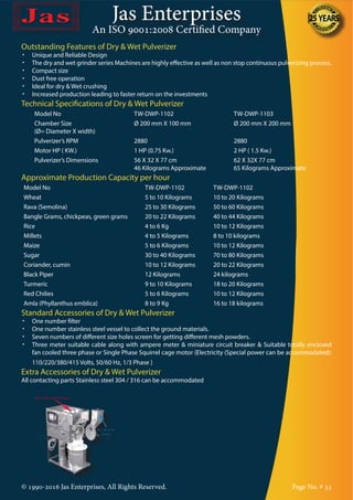 Jas Enterprises
An ISO 9001:2008 Certified Company
© 1990-2016 Jas Enterprises, All Rights Reserved. Page No. # 33
Outstanding Features of Dry & Wet Pulverizer
•	 Unique and Reliable Design
•	 The dry and wet grinder series Machines are highly effective as well as non stop continuous pulverizing process.
•	 Compact size
•	 Dust free operation
•	 Ideal for dry & Wet crushing
•	 Increased production leading to faster return on the investments
Technical Specifications of Dry & Wet Pulverizer
Model No TW-DWP-1102 TW-DWP-1103
Chamber Size
(Ø= Diameter X width)
Ø 200 mm X 100 mm Ø 200 mm X 200 mm
Pulverizer’s RPM 2880 2880
Motor HP ( KW.) 1 HP (0.75 Kw.) 2 HP ( 1.5 Kw.)
Pulverizer’s Dimensions 56 X 32 X 77 cm
46 Kilograms Approximate
62 X 32X 77 cm
65 Kilograms Approximate
Approximate Production Capacity per hour
Model No TW-DWP-1102 TW-DWP-1102
Wheat 5 to 10 Kilograms 10 to 20 Kilograms
Rava (Semolina) 25 to 30 Kilograms 50 to 60 Kilograms
Bangle Grams, chickpeas, green grams 20 to 22 Kilograms 40 to 44 Kilograms
Rice 4 to 6 Kg 10 to 12 Kilograms
Millets 4 to 5 Kilograms 8 to 10 kilograms
Maize 5 to 6 Kilograms 10 to 12 Kilograms
Sugar 30 to 40 Kilograms 70 to 80 Kilograms
Coriander, cumin 10 to 12 Kilograms 20 to 22 Kilograms
Black Piper 12 Kilograms 24 kilograms
Turmeric 9 to 10 Kilograms 18 to 20 Kilograms
Red Chilies 5 to 6 Kilograms 10 to 12 Kilograms
Amla (Phyllanthus emblica) 8 to 9 Kg 16 to 18 kilograms
Standard Accessories of Dry & Wet Pulverizer
•	 One number filter
•	 One number stainless steel vessel to collect the ground materials.
•	 Seven numbers of different size holes screen for getting different mesh powders.
•	 Three meter suitable cable along with ampere meter & miniature circuit breaker & Suitable totally enclosed
fan cooled three phase or Single Phase Squirrel cage motor {Electricity (Special power can be accommodated):
110/220/380/415 Volts, 50/60 Hz, 1/3 Phase }
Extra Accessories of Dry & Wet Pulverizer
All contacting parts Stainless steel 304 / 316 can be accommodated
 