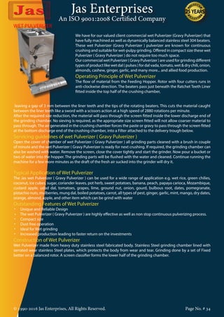 Jas Enterprises
An ISO 9001:2008 Certified Company
© 1990-2016 Jas Enterprises, All Rights Reserved. Page No. # 34
WET PULVERIZER
We have for our valued client commercial wet Pulverizer (Gravy Pulverizer) that
have fully machined as well as dynamically balanced stainless steel 304 beaters.
These wet Pulverizer (Gravy Pulverizer ) pulverizer are known for continuous
crushing and suitable for wet-pulpy grinding. Offered in compact size these wet
Pulverizer ( Gravy Pulverizer ) do not require too much space.
Our commercial wet Pulverizer ( Gravy Pulverizer ) are used for grinding different
types of product like wet dal ( pulses ) for dal vada, tomato, wet & dry chili, onion,
almonds, cashew, ginger, garlic, and many more... and allied food production.
Operating Principle of Wet Pulverizer
The flow of material from the Feeding Hopper. Rotor with four cutters runs in
anti-clockwise direction. The beaters pass just beneath the Ratchet Teeth Liner
fitted inside the top half of the crushing chamber,
leaving a gap of 3 mm between the liner teeth and the tips of the rotating beaters. This cuts the material caught
between the liner teeth like a sword with a scissors action at a high speed of 2880 rotations per minute.
After the required size reduction, the material will pass through the screen fitted inside the lower discharge end of
the grinding chamber. No sieving is required, as the appropriate size screen fitted will not allow coarser material to
pass through. The air generated in the crushing chamber forces the paste or gravy to pass through the screen fitted
at the bottom discharge end of the crushing chamber, into a Filter attached to the delivery trough below.
Servicing guidelines of wet Pulverizer ( Gravy Pulverizer )
Open the cover of chamber of wet Pulverizer ( Gravy Pulverizer ) all grinding parts cleaned with a brush in couple
of minute and the wet Pulverizer ( Gravy Pulverizer is ready for next crushing. If required, the grinding chamber can
also be washed with water. Remove the screen, close the cover tightly and start the grinder. Now pour a bucket or
two of water into the hopper. The grinding parts will be flushed with the water and cleaned. Continue running the
machine for a few more minutes as the draft of the fresh air sucked into the grinder will dry it.
Typical Application of Wet Pulverizer
The Jas wet Pulverizer ( Gravy Pulverizer ) can be used for a wide range of application e.g. wet rice, green chilies,
coconut, ice cubes, sugar, coriander leaves, pot herb, sweet potatoes, banana, peach, papaya carioca, Mozambique,
custard apple, udad dal, tomatoes, grapes, lime, ground nut, onion, gourd, bulbous root, dates, pomegranate,
pistachio nuts, mulberries, mung dal, boiled potatoes, carrot, all types of pest, ginger, garlic, mint, mango, dry dates,
orange, almond, apple, and other item which can be grind with water
Outstanding Features of Wet Pulverizer
•	 Unique and Reliable Design
•     The wet Pulverizer ( Gravy Pulverizer ) are highly effective as well as non stop continuous pulverizing process.
•	 Compact size
•	 Dust free operation
•	 Ideal for Wet grinding
•	 Increased production leading to faster return on the investments
Construction of Wet Pulverizer
Wet Pulverizer made from heavy duty stainless steel fabricated body. Stainless Steel grinding chamber lined with
serrated wear stainless Steel plates, which protects the body from wear and tear. Grinding done by a set of Fixed
better on a balanced rotor. A screen classifier forms the lower half of the grinding chamber.
 