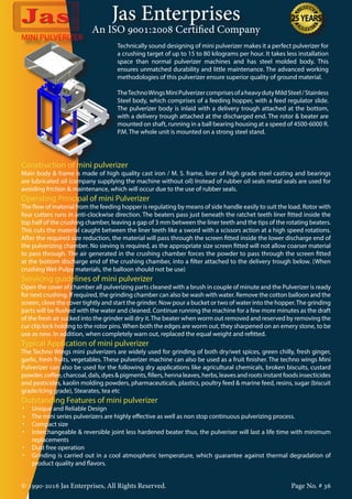 Jas Enterprises
An ISO 9001:2008 Certified Company
© 1990-2016 Jas Enterprises, All Rights Reserved. Page No. # 36
MINI PULVERIZER
Technically sound designing of mini pulverizer makes it a perfect pulverizer for
a crushing target of up to 15 to 80 kilograms per hour. It takes less installation
space than normal pulverizer machines and has steel molded body. This
ensures unmatched durability and little maintenance. The advanced working
methodologies of this pulverizer ensure superior quality of ground material.
TheTechnoWingsMiniPulverizercomprisesofaheavydutyMildSteel/Stainless
Steel body, which comprises of a feeding hopper, with a feed regulator slide.
The pulverizer body is inlaid with a delivery trough attached at the bottom,
with a delivery trough attached at the discharged end. The rotor & beater are
mounted on shaft, running in a ball bearing housing at a speed of 4500-6000 R.
P.M. The whole unit is mounted on a strong steel stand.
Construction of mini pulverizer
Main body & frame is made of high quality cast iron / M. S. frame, liner of high grade steel casting and bearings
are lubricated oil (company supplying the machine without oil) Instead of rubber oil seals metal seals are used for
avoiding friction & maintenance, which will occur due to the use of rubber seals.
Operating Principal of mini Pulverizer
The flow of material from the feeding hopper is regulating by means of side handle easily to suit the load. Rotor with
four cutters runs in anti-clockwise direction. The beaters pass just beneath the ratchet teeth liner fitted inside the
top half of the crushing chamber, leaving a gap of 3 mm between the liner teeth and the tips of the rotating beaters.
This cuts the material caught between the liner teeth like a sword with a scissors action at a high speed rotations.
After the required size reduction, the material will pass through the screen fitted inside the lower discharge end of
the pulverizing chamber. No sieving is required, as the appropriate size screen fitted will not allow coarser material
to pass through. The air generated in the crushing chamber forces the powder to pass through the screen fitted
at the bottom discharge end of the crushing chamber, into a filter attached to the delivery trough below. (When
crushing Wet-Pulpy materials, the balloon should not be use)
Servicing guidelines of mini pulverizer
Open the cover of chamber all pulverizing parts cleaned with a brush in couple of minute and the Pulverizer is ready
for next crushing. If required, the grinding chamber can also be wash with water. Remove the cotton balloon and the
screen, close the cover tightly and start the grinder. Now pour a bucket or two of water into the hopper.The grinding
parts will be flushed with the water and cleaned. Continue running the machine for a few more minutes as the draft
of the fresh air sucked into the grinder will dry it.The beater when worm out removed and reserved by removing the
cur clip lock holding to the rotor pins. When both the edges are worm out, they sharpened on an emery stone, to be
use as new. In addition, when completely warn out, replaced the equal weight and refitted.
Typical Application of mini pulverizer
The Techno Wings mini pulverizers are widely used for grinding of both dry/wet spices, green chilly, fresh ginger,
garlic, fresh fruits, vegetables. These pulverizer machine can also be used as a fruit finisher. The techno wings Mini
Pulverizer can also be used for the following dry applications like agricultural chemicals, broken biscuits, custard
powder,coffee,charcoal,dals,dyes&pigments,fillers,hennaleaves,herbs,leavesandrootsinstantfoodsinsecticides
and pesticides, kaolin molding powders, pharmaceuticals, plastics, poultry feed & marine feed, resins, sugar (biscuit
grade/icing grade), Stearates, tea etc
Outstanding Features of mini pulverizer
•	 Unique and Reliable Design
•     The mini series pulverizers are highly effective as well as non stop continuous pulverizing process.
•	 Compact size
•	 Interchangeable & reversible joint less hardened beater thus, the pulveriser will last a life time with minimum
replacements
•	 Dust free operation
•	 Grinding is carried out in a cool atmospheric temperature, which guarantee against thermal degradation of
product quality and flavors.
 