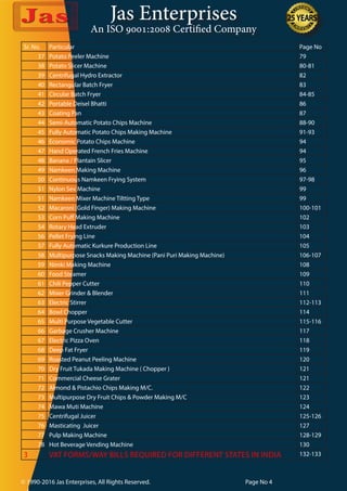 Jas Enterprises
An ISO 9001:2008 Certified Company
© 1990-2016 Jas Enterprises, All Rights Reserved. Page No 4
Sr. No. Particular Page No
37 Potato Peeler Machine 79
38 Potato Slicer Machine 80-81
39 Centrifugal Hydro Extractor 82
40 Rectangular Batch Fryer 83
41 Circular Batch Fryer 84-85
42 Portable Deisel Bhatti 86
43 Coating Pan 87
44 Semi-Automatic Potato Chips Machine 88-90
45 Fully Automatic Potato Chips Making Machine 91-93
46 Economic Potato Chips Machine 94
47 Hand Operated French Fries Machine 94
48 Banana / Plantain Slicer 95
49 Namkeen Making Machine 96
50 Continuous Namkeen Frying System 97-98
51 Nylon Sev Machine 99
51 Namkeen Mixer Machine Tiltting Type 99
52 Macaroni (Gold Finger) Making Machine 100-101
53 Corn Puff Making Machine 102
54 Rotary Head Extruder 103
56 Pellet Frying Line 104
57 Fully Automatic Kurkure Production Line 105
58 Multipurpose Snacks Making Machine (Pani Puri Making Machine) 106-107
59 Nimki Making Machine 108
60 Food Steamer 109
61 Chili Pepper Cutter 110
62 Mixer Grinder & Blender 111
63 Electric Stirrer 112-113
64 Bowl Chopper 114
65 Multi Purpose Vegetable Cutter 115-116
66 Garbage Crusher Machine 117
67 Electric Pizza Oven 118
68 Deep Fat Fryer 119
69 Roasted Peanut Peeling Machine 120
70 Dry Fruit Tukada Making Machine ( Chopper ) 121
71 Commercial Cheese Grater 121
72 Almond & Pistachio Chips Making M/C. 122
73 Multipurpose Dry Fruit Chips & Powder Making M/C 123
74 Mawa Muti Machine 124
75 Centrifugal Juicer 125-126
76 Masticating Juicer 127
77 Pulp Making Machine 128-129
78 Hot Beverage Vending Machine 130
3 VAT FORMS/WAY BILLS REQUIRED FOR DIFFERENT STATES IN INDIA 132-133
 