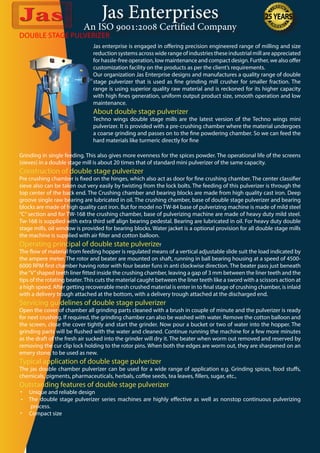 Jas Enterprises
An ISO 9001:2008 Certified Company
DOUBLE STAGE PULVERIZER
Jas enterprise is engaged in offering precision engineered range of milling and size
reduction systems across wide range of industries these industrial mill are appreciated
for hassle-free operation, low maintenance and compact design. Further, we also offer
customization facility on the products as per the client’s requirements.
Our organization Jas Enterprise designs and manufactures a quality range of double
stage pulverizer that is used as fine grinding mill crusher for smaller fraction. The
range is using superior quality raw material and is reckoned for its higher capacity
with high fines generation, uniform output product size, smooth operation and low
maintenance.
About double stage pulverizer
Techno wings double stage mills are the latest version of the Techno wings mini
pulverizer. It is provided with a pre-crushing chamber where the material undergoes
a coarse grinding and passes on to the fine powdering chamber. So we can feed the
hard materials like turmeric directly for fine
Grinding in single feeding. This also gives more evenness for the spices powder. The operational life of the screens
(sieves) in a double stage mill is about 20 times that of standard mini pulverizer of the same capacity.
Construction of double stage pulverizer
Pre crushing chamber is fixed on the hinges, which also act as door for fine crushing chamber. The center classifier
sieve also can be taken out very easily by twisting from the lock bolts. The feeding of this pulverizer is through the
top center of the back end. The Crushing chamber and bearing blocks are made from high quality cast iron. Deep
groove single raw bearing are lubricated in oil. The crushing chamber, base of double stage pulverizer and bearing
blocks are made of high quality cast iron. But for model no TW-84 base of pulverizing machine is made of mild steel
“C” section and for TW-168 the crushing chamber, base of pulverizing machine are made of heavy duty mild steel.
Tw-168 is supplied with extra third self align bearing pedestal. Bearing are lubricated in oil. For heavy duty double
stage mills, oil window is provided for bearing blocks. Water jacket is a optional provision for all double stage mills
the machine is supplied with air filter and cotton balloon.
Operating principal of double state pulverizer
The flow of material from feeding hopper is regulated means of a vertical adjustable slide suit the load indicated by
the ampere meter. The rotor and beater are mounted on shaft, running in ball bearing housing at a speed of 4500-
6000 RPM first chamber having rotor with four beater funs in anti clockwise direction. The beater pass just beneath
the“V”shaped teeth liner fitted inside the crushing chamber, leaving a gap of 3 mm between the liner teeth and the
tips of the rotating beater.This cuts the material caught between the liner teeth like a sword with a scissors action at
a high speed. After getting recoverable mesh crushed material is enter in to final stage of crushing chamber, is inlaid
with a delivery trough attached at the bottom, with a delivery trough attached at the discharged end.
Servicing guidelines of double stage pulverizer
Open the cover of chamber all grinding parts cleaned with a brush in couple of minute and the pulverizer is ready
for next crushing. If required, the grinding chamber can also be washed with water. Remove the cotton balloon and
the screen, close the cover tightly and start the grinder. Now pour a bucket or two of water into the hopper. The
grinding parts will be flushed with the water and cleaned. Continue running the machine for a few more minutes
as the draft of the fresh air sucked into the grinder will dry it. The beater when worm out removed and reserved by
removing the cur clip lock holding to the rotor pins. When both the edges are worm out, they are sharpened on an
emery stone, to be used as new.
Typical application of double stage pulverizer
The jas double chamber pulverizer can be used for a wide range of application e.g. Grinding spices, food stuffs,
chemicals, pigments, pharmaceuticals, herbals, coffee seeds, tea leaves, fillers, sugar, etc.,
Outstanding features of double stage pulverizer
•	 Unique and reliable design
•     The double stage pulverizer series machines are highly effective as well as nonstop continuous pulverizing
process.
•	 Compact size
 