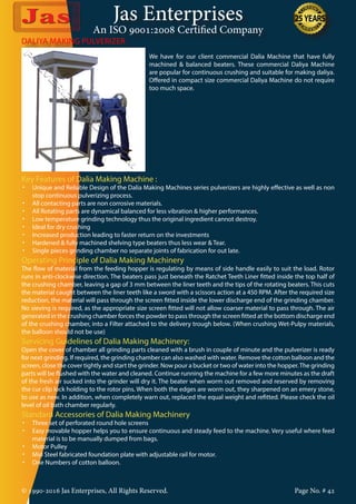 Jas Enterprises
An ISO 9001:2008 Certified Company
© 1990-2016 Jas Enterprises, All Rights Reserved. Page No. # 42
DALIYA MAKING PULVERIZER
We have for our client commercial Dalia Machine that have fully
machined & balanced beaters. These commercial Daliya Machine
are popular for continuous crushing and suitable for making daliya.
Offered in compact size commercial Daliya Machine do not require
too much space.
Key Features of Dalia Making Machine :
•	 Unique and Reliable Design of the Dalia Making Machines series pulverizers are highly effective as well as non
stop continuous pulverizing process.
•	 All contacting parts are non corrosive materials.
•	 All Rotating parts are dynamical balanced for less vibration & higher performances.
•	 Low temperature grinding technology thus the original ingredient cannot destroy.
•	 Ideal for dry crushing
•	 Increased production leading to faster return on the investments
•	 Hardened & fully machined shelving type beaters thus less wear & Tear.
•	 Single pieces grinding chamber no separate joints of fabrication for out late.
Operating Principle of Dalia Making Machinery
The flow of material from the feeding hopper is regulating by means of side handle easily to suit the load. Rotor
runs in anti-clockwise direction. The beaters pass just beneath the Ratchet Teeth Liner fitted inside the top half of
the crushing chamber, leaving a gap of 3 mm between the liner teeth and the tips of the rotating beaters. This cuts
the material caught between the liner teeth like a sword with a scissors action at a 450 RPM. After the required size
reduction, the material will pass through the screen fitted inside the lower discharge end of the grinding chamber.
No sieving is required, as the appropriate size screen fitted will not allow coarser material to pass through. The air
generated in the crushing chamber forces the powder to pass through the screen fitted at the bottom discharge end
of the crushing chamber, into a Filter attached to the delivery trough below. (When crushing Wet-Pulpy materials,
the balloon should not be use)
Servicing Guidelines of Dalia Making Machinery:
Open the cover of chamber all grinding parts cleaned with a brush in couple of minute and the pulverizer is ready
for next grinding. If required, the grinding chamber can also washed with water. Remove the cotton balloon and the
screen, close the cover tightly and start the grinder. Now pour a bucket or two of water into the hopper.The grinding
parts will be flushed with the water and cleaned. Continue running the machine for a few more minutes as the draft
of the fresh air sucked into the grinder will dry it. The beater when worm out removed and reserved by removing
the cur clip lock holding to the rotor pins. When both the edges are worm out, they sharpened on an emery stone,
to use as new. In addition, when completely warn out, replaced the equal weight and refitted. Please check the oil
level of oil bath chamber regularly.
Standard Accessories of Dalia Making Machinery
•	 Three set of perforated round hole screens
•	 Easy movable hopper helps you to ensure continuous and steady feed to the machine. Very useful where feed
material is to be manually dumped from bags.
•	 Motor Pulley
•	 Mid Steel fabricated foundation plate with adjustable rail for motor.
•	 One Numbers of cotton balloon.
 