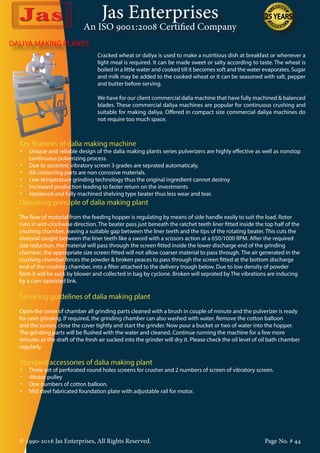 Jas Enterprises
An ISO 9001:2008 Certified Company
DALIYA MAKING PLANTS
Cracked wheat or daliya is used to make a nutritious dish at breakfast or whenever a
light meal is required. It can be made sweet or salty according to taste. The wheat is
boiled in a little water and cooked till it becomes soft and the water evaporates. Sugar
and milk may be added to the cooked wheat or it can be seasoned with salt, pepper
and butter before serving.
We have for our client commercial dalia machine that have fully machined & balanced
blades. These commercial daliya machines are popular for continuous crushing and
suitable for making daliya. Offered in compact size commercial daliya machines do
not require too much space.
Key features of dalia making machine
•	 Unique and reliable design of the dalia making plants series pulverizers are highly effective as well as nonstop
continuous pulverizing process.
•	 Due to eccentric vibratory screen 3 grades are seprated automaticaly.
•	 All contacting parts are non corrosive materials.
•	 Low temperature grinding technology thus the original ingredient cannot destroy
•	 Increased production leading to faster return on the investments
•	 Hardened and fully machined shelving type beater thus less wear and tear.
Operating principle of dalia making plant
The flow of material from the feeding hopper is regulating by means of side handle easily to suit the load. Rotor
runs in anti-clockwise direction. The beater pass just beneath the ratchet teeth liner fitted inside the top half of the
crushing chamber, leaving a suitable gap between the liner teeth and the tips of the rotating beater. This cuts the
material caught between the liner teeth like a sword with a scissors action at a 650/1000 RPM. After the required
size reduction, the material will pass through the screen fitted inside the lower discharge end of the grinding
chamber, the appropriate size screen fitted will not allow coarser material to pass through. The air generated in the
crushing chamber forces the powder & broken peaces to pass through the screen fitted at the bottom discharge
end of the crushing chamber, into a filter attached to the delivery trough below. Due to low density of powder
form it will be suck by blower and collected in bag by cyclone. Broken will seprated by The vibrations are inducing
by a cam-operated link.
Servicing guidelines of dalia making plant
Open the cover of chamber all grinding parts cleaned with a brush in couple of minute and the pulverizer is ready
for next grinding. If required, the grinding chamber can also washed with water. Remove the cotton balloon
and the screen, close the cover tightly and start the grinder. Now pour a bucket or two of water into the hopper.
The grinding parts will be flushed with the water and cleaned. Continue running the machine for a few more
minutes as the draft of the fresh air sucked into the grinder will dry it. Please check the oil level of oil bath chamber
regularly.
Standard accessories of dalia making plant
•	 Three set of perforated round holes screens for crusher and 2 numbers of screen of vibratory screen.
•	 •Motor pulley
•	 One numbers of cotton balloon.
•	 Mid steel fabricated foundation plate with adjustable rail for motor.
© 1990-2016 Jas Enterprises, All Rights Reserved. Page No. # 44
 