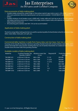 Jas Enterprises
An ISO 9001:2008 Certified Company
Extra accessories of dalia making plant
•	 Suitable totally enclosed fan cooled single or three phase squirrel cage motor as per is: 325 or 996 is supplied
with mono pulverizer {electricity (special power can be accommodated): 110/220/380/415 volts, 50/60 Hz, 1/3
phase }
•	 Suitable miniature circuit breaker as per is: 8828 with 3 meter cable and 3 pin top as per is: 1293 are supplied
with daliya machine as extra cost or 3 meter 4 core cable, starter, ampere meter, and capacitor, are supplied with
daliya machine at extra cost.
•	 All contacting parts stainless steel 304 / 316 can be accommodated
Application of dalia making plant
Thetechnowingsdaliyamakingpulverizerareusedforaproducingdaliaofwheat(brokenwheatforwheatporridge,
dalia), maize daliya. maize grits, corn grits, etc..
Construction of dalia making plant
Commercial dalia machine is made from heavy duty cast iron base. Cast iron oil chamber
housings are for long life of bearings. Aluminum grinding chamber lined with serrated stainless steel plates, which
protects the body from wear and tear. Grinding done by a set of stainless fixed better on a balanced rotor. A screen
classifier forms the lower half of the grinding chamber.
Available models of dalia making plant
Model No Crushing Chamber size
Diameter X WIDTH
Vibratory screen Size
in mm
Required HP Production capacity
per hour
TW-DMP-410 ø 250 mm X 100 mm 600 x 1200 2 (1.5) 200-300
TW-DMP-511 ø 275 mm X 125 mm 600 x 1200 3 (2.25) 500-600
TW-DMP-612 ø 300 mm X 150 mm 750 X 1500 5 (3.75) 600-800
TW-DMP-713 ø 325 mm X 175 mm 780 x 1800 7.5 800-1000
TW-DMP-814 ø 350 mm X 200 mm 900 x 2400 10 1000-1200
TW-DMP-915 ø 375 mm X 225 mm 900 x 2400 12.5 1200-1500
TW-DMP-1016 ø 400 mm X 250 mm 900 x 2400 15 1500-2000
© 1990-2016 Jas Enterprises, All Rights Reserved. Page No. # 45
 