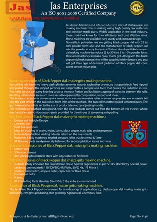 Jas Enterprises
An ISO 9001:2008 Certified Company
© 1990-2016 Jas Enterprises, All Rights Reserved. Page No. # 46
BLACK PEPPER DAL MAKING ROLL CRUSHER
Jas design, fabricate and offer an extensive array of black pepper dal
making machines that is making using high quality raw materials
and precision-made parts. Widely applicable in the food industry,
these machines know for their efficiency and cost effective rates.
These machines are available have sturdy and compact design.
Normally, in pulverizer we are getting black pepper dal with 25 to
30% powder form also and the manufacture of black pepper dal
sale the powder at very low prices. Techno developed black pepper
dal making machine to reduce 25 to 30% to 5 to 10% powder form.
This same machine can make corn / maize grit. Along with this black
pepper dal making machine will be supplied with vibratory and you
will get three type of deferent gradation of black pepper dal, corn,
sweet corn or maize grits.
Working principle of Black Pepper dal, maize grits making machine.
In crushing rolls have two heavy steel cylinders revolves towards each other by gear, so that particles in feed nipped
and pulled through. The nipped particles are subjected to a compressive force that causes the reduction in size.
The roller surface can carry knurling so as to increase friction and facilitate trapping of particles between the rolls.
Knurling roll crushers are much more versatile operated by compression, impact and shear.
The fixed part of roller is driven by the motor via v-belt and movable roller is driven by gear, the raw materials fall
into the part between the two rollers from inlet of the machine. The two rollers rotate inward simultaneously. The
gap between the rolls is set to the size of product desired by adjusting handle.
The materials are crushed and ground, then the end products comes out from the bottom of this crusher, where
mechanical eccentric vibrating screen is provided for three types of screening and grading.
Key Features of Black Pepper dal, maize grits making machine. :
•	 Unique and Reliable Design
•	 Compact size
•	 Dust free operation
•	 Ideal for crushing of grains, maize, corns, black peeper, malt, salts and many more.
•	 Increased production leading to faster return on the investments
•	 Hardened & fully machined knurled pressure roller thus less wear & Terre
•	 All Rotating parts are dynamically balanced for reducing friction losses and noise
Standard Accessories of Black Pepper dal, maize grits making machine.
•	 Motor Pulley
•	 2 Number screens
•	 Anti vibrating foundation Stand with adjustable rail for motor.
Extra Accessories of Black Pepper dal, maize grits making machine.
•	 Suitable totally enclosed fan cooled three phase Squirrel cage motor as per IS: 325. {Electricity (Special power
can be accommodated): 110/220/380/415 Volts, 50/60 Hz, 1/3 Phase }
•	 Starters, main switch, ampere meter, capacitor For three phase
•	 Foundation bolts
•	 V Belts
•	 All Contacting Parts Stainless Steel 304 / 316 can be accommodated
Application of Black Pepper dal, maize grits making machine.
The Jas Brand Black Pepper dal are used for a wide range of application e.g. black pepper dal making, maize grits
producing, corn grits producing, malt grinding, Agricultural, Chemicals, food
 