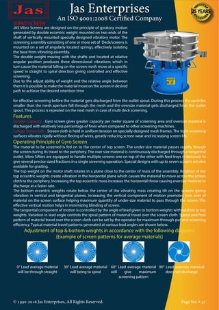 Jas Enterprises
An ISO 9001:2008 Certified Company
© 1990-2016 Jas Enterprises, All Rights Reserved. Page No. # 47
VIBRO SCREEN
JAS Vibro Screens are designed on the principle of gyratory motion
generated by double eccentric weight mounted on two ends of the
shaft of vertically mounted specially designed vibratory motor. The
screening assembly consisting of one or more set of Deck/screens is
mounted on a set of angularly located springs, effectively isolating
the base from vibrating assembly.
The double weight moving with the shafts and located at relative
angular position produces three dimensional vibrations which in
turn cause the material falling on the screen mesh move at a specific
speed in straight to spiral direction giving controlled and effective
screening.
Due to the adjust ability of weight and the relative angle between
them it is possible to make the material move on the screen in desired
path to achieve the desired retention time
for effective screening before the material gets discharged from the outlet spout. During this process the particles
smaller than the mesh aperture fall through the mesh and the oversize material gets discharged from the outlet
spout. This process is repeated on the next mesh in case of multi deck screening.
Features
Greater Capacity - Gyro screen gives greater capacity per meter square of screening area and oversize material is
discharged with relatively less percentage of fines when compared to other screening machines.
Longer Screen Life - Screen cloth is held in uniform tension on specially designed mesh frames. The tight screening
surfaces vibrates rigidly without flexing of wires, greatly reducing screen wear and increasing screen life.
Operating Principle of Gyro Screen
The material to be screened is fed on to the center of top screen. The under-size material passes rapidly though
the screen during its travel to the periphery. The over size material is continuously discharged through a tangential
outlet. Vibro Sifters are equipped to handle multiple screens one on top of the other with feed trays in between to
give several precise sized fractions in a single screening operation. Special designs with up to seven screens are also
available for grading.
The top weight on the motor shaft rotates in a plane close to the center of mass of the assembly. Rotation of the
top eccentric weights create vibration in the horizontal plane which causes the material to move across the screen
cloth to the periphery. Increasing the top eccentric mass increases the horizontal throw causing oversize material to
discharge at a faster rate.
The bottom eccentric weights rotate below the center of the vibrating mass creating tilt on the screens giving
vibration in vertical and tangential planes. Increasing the vertical component of motion promotes turn over of
material on the screen surface helping maximum quantity of under-size material to pass through the screen. The
effective vertical motion helps in minimizing blinding of screen.
The tangential component of motion is controlled by the angle of lead given to bottom weights with relation to top
weights. Variation in lead angle controls the spiral pattern of material travel over the screen cloth. Speed and flow
pattern of material travel over the screen cloth can be set by the operator for maximum through-put and screening
efficiency. Typical material travel patterns generated at various lead angles are shown below.
Adjustment of top & bottom weights in accordance with the following diagrams
{Example of screen patterns for average materials}
0° Lead average material
will be through straight
30° Lead average material
will being to spiral
60° Lead average material
will give maximum
screening pattern
90° Lead oversize material
does not discharge
 