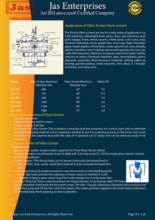 Jas Enterprises
An ISO 9001:2008 Certified Company
© 1990-2016 Jas Enterprises, All Rights Reserved. Page No. # 48
GYRO SCREEN
Application of Vibro Screen (Gyro screen)
The Techno Vibro screens are use for a wide range of application e.g.
food industries, dehydrated food, spices, flour, ago industries, guar
gum, isabgul, Seeds, wheat, sesame, whole spices, nuts castor, soya,
Ceramics industries, zircon, glazed tiles, china clay, Paper industries,
paper board, duplex, oil industries, castor, ground nut, soya, oilseeds,
plastics industries, rotor molding, reprocessed granule, pvc resin, pvc
cable, Pint industries, Pigments, emulsions, aluminum paste, varnish,
solvents, et cetera, Chemicals industries, dyes, intermediates, paints,
pigments, pesticides, Pharmaceutical industries shifting, tablet de
dusting, granule grading, metal industries, Ferro alloys, C. I Powder,
foundries, and many more...
Model Vibro Screen Machine’s
Diameter mm
Vibro Screen Machine’s
Diameter Inch
Motor HP
JAS 600 600 24” 0.5
JAS 750 750 30” 0.5
JAS 900 900 36” 1.0
JAS 1200 1200 48” 2.0
JAS 1500 1500 60” 3.0
JAS 1800 1800 72” 5.0
Standard accessories of Gyro Screen
•	 Per deck one screen.
•	 Suitable vibratory electric motor.
•	 3 meter cable & 3 pin top
•	 Dust Cover For Vibro Screen (This accessory is must for dust free screening. It is conical cover with an inlet hole
in center for feeding material and as inspection window to see the screening process on the mesh. Dust cover
is clamped on the topmost deck with the help of ‘V’ grooved and ‘C’ clamp and can be removed easily if not
required.)
Extra accessories of Vibro Screen
•	 Extra Screens
•	 Starters, main switch, ampere meter, capacitor for Three Phase Electric Motor.
•	 Suitable miniature circuit breaker as per IS: 8828 with 3 pin top as per IS: 1293 for single phase electric motors.
•	 Anti Vibrating Mount
•	 Feeder Hopper ( This device helps you to ensure continuous and steady feed to
•	 the machine. Very useful where feed material is to be manually dumped from
•	 bags.)
•	 Mesh Fixing Fixture (A useful accessory in case where mesh is to be tied frequently
•	 due to high wear and tear from abrasive or heavy nature of material. It is still
•	 advisable to keep a spare screen ring if the mesh change over is to be done fast.)
•	 BallTray / RingTray (This is useful to achieve non clog screening. A tray having rubber /PP balls or rubber / plastic
rings is mounted underneath the fine mesh screen. The ball / ring get continuous vibrations from machine and
hence they jump and hit the fine mesh from below. This makes particles trapped in the mesh holes to fall down
and thereby keep mesh opening as clear as possible.)
 