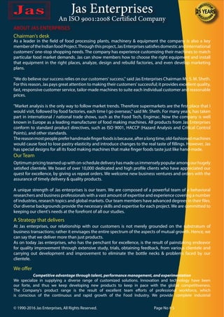 Jas Enterprises
An ISO 9001:2008 Certified Company
ABOUT JAS ENTERPRISES
As a leader in the field of food processing plants, machinery & equipment the company is also a key
memberoftheIndianfoodProject.Throughthisproject,JasEnterprisessatisfiesdomesticandinternational
customers' one-stop shopping needs. The company has experience customizing their machines to match
particular food market demands. Jas can show members how to choose the right equipment and install
that equipment in the right places, analyze, design and rebuild factories, and even develop marketing
plans.
"We do believe our success relies on our customers' success," said Jas Enterprises Chairman Mr. S. M. Sheth.
For this reason, Jas pays great attention to making their customers' successful; it provides excellent quality,
fast, responsive customer service, tailor-made machines to suite each individual customer and reasonable
prices.
"Market analysis is the only way to follow market trends. Therefore supermarkets are the first place that I
would visit, followed by food factories, each time I go overseas," said Mr. Sheth. For many years, has taken
part in international / national trade shows, such as the Food Tech, Engimac. Now the company is well
known in Europe as a leading manufacturer of food making machines. All products from Jas Enterprises
conform to standard product directives, such as ISO 9001, HACCP (Hazard Analysis and Critical Control
Points), and other standards.
Thereasonmostpeoplepreferhandmadefingerfoodsisbecause,afteralongtime,old-fashionedmachines
would cause food to lose pastry elasticity and introduce changes to the real taste of fillings. However, Jas
has special designs for all its food making machines that make finger foods taste just like hand-made.
Our Team
Optimumpricingteamedupwithon-scheduledeliveryhasmadeusimmenselypopularamongourhugely
satisfied clientele. We boast of over 10,000 dedicated and high profile clients who have appreciated our
quest for excellence, by giving us repeat orders. We welcome new business ventures and orders with the
assurance of timely delivery & quality products.
A unique strength of Jas enterprises is our team. We are composed of a powerful team of a behavioral
researchers and business professionals with a vast amount of expertise and experience covering a number
of industries, research topics and global markets. Our team members have advanced degrees in their files.
Our diverse backgrounds provide the necessary skills and expertise for each project. We are committed to
keeping our client's needs at the forefront of all our studies.
At Jas enterprises, our relationship with our customers is not merely grounded on the substratum of
business transactions; rather it envisages the entire spectrum of the aspects of mutual growth. Hence, we
can say that we deliver more than just products.
As on today Jas enterprises, who has the penchant for excellence, is the result of painstaking endeavor
for quality improvement through extensive study, trials, obtaining feedback, from various clientele and
carrying out development and improvement to eliminate the bottle necks & problems faced by our
clientele.
A Strategy that delivers
Chairman's desk
We offer
Competitive advantage through talent, performance management, and experimentation
We specialize in supplying a diverse range of customized solutions. Innovation and technology have been
our forte, and thus we keep developing new products to keep in pace with the global competitiveness.
The Company's product range is the result of excellent team efforts of professional workforce, which
is conscious of the continuous and rapid growth of the Food Industry. We provide complete industrial
© 1990-2016 Jas Enterprises, All Rights Reserved. Page No # 5
 