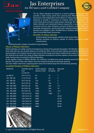 Jas Enterprises
An ISO 9001:2008 Certified Company
© 1990-2016 Jas Enterprises, All Rights Reserved. Page No. # 51
RIBBON BLENDER
The Jas ribbon blenders are based on a proven agitator construction that
provides a triple mixing action thus ensuring fast efficient blending. The
dimensions and configuration of the ribbons in ribbon blender are carefully
balanced to provide a movement of material within the container that
avoids dead spots and gives rapid product discharge. The design of the Jas
ribbon blenders can incorporate features required for a customer’s product
or process such as: wear resistance, corrosive resistance, vacuum filling and
discharge arrangements, special shaft seals, heating/cooling jackets. Ribbon
blenders are available in sizes 100-8000 liters in Stainless Steel 304, Stainless
Steel 316 and Mild Steel Construction.
Benefits of ribbon blander
•	 Sanitary design-heavy gauge, stainless steel constructions.
•	 Bearing mounted on lanterns outside of mixing container to avoid
contamination.
•	 Feeding through a hopper mounted on top of blender.
About of Ribbon Blenders
Ribbon blenders are widely used for homogeneous mixing of dry granules & powders. The blender comprises a ‘U’
tank, shaft with two sets of spiral ribbons, one inside the other. Inner and outer ribbons are perfectly arranged, that
during rotation, the material reaches each corner of the trough and imparts radial & linear motion to the whole of
the material to be mixed. Our range of ribbon blenders are based on a proven agitator construction that provides a
triple mixing action ensuring fast, efficient blending.
As the agitator rotates in Ribbon Blender, the material is tumbled and carried radically around the inside of the
blender. The pitch of the outer ribbon moves the material towards the discharge opening.
The inner ribbon which has a opposing pitch moves the material away from the discharge opening.
Available Models of Ribbon Blenders
Model No Chamber size in
inch
(L X W X H)
Useful capacity
volume in liter
App. Kg
for Spices
Required
HP
Jas-RB-50 18 X 12 X 15 50 10 1
JAS - RB-100 21 X 15 X 18 80 25 2
JAS - RB-250 24 X 18 X 24 150 50 3
JAS - RB-500 36 X 18 X 24 250 100 5
JAS - RB-1000 48 X 24 x 30 500 200 7.5
JAS - RB-1500 60 X 30 X 36 1000 500 10
JAS - RB-2000 84 X 30 X 36 1250 750 12.5
JAS - RB-3000 120 X 30 X 36 2000 1000 15
JAS - RB-4000 120 X 42 X 42 4000 20-25
JAS - RB-5000 120 X 48 X 54 5000 25-30
JAS - RB-6000 130 X 48 X 54 6000 30-40
JAS - RB-7000 140 X 48 X 54 7000 40-50
JAS - RB-8000 150 X 48 X 54 8000 40-50
 