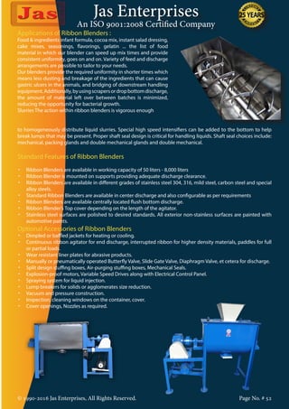 Jas Enterprises
An ISO 9001:2008 Certified Company
© 1990-2016 Jas Enterprises, All Rights Reserved. Page No. # 52
Applications of Ribbon Blenders :
Food & ingredients infant formula, cocoa mix, instant salad dressing,
cake mixes, seasonings, flavorings, gelatin ... the list of food
material in which our blender can speed up mix times and provide
consistent uniformity, goes on and on. Variety of feed and discharge
arrangements are possible to tailor to your needs.
Our blenders provide the required uniformity in shorter times which
means less dusting and breakage of the ingredients that can cause
gastric ulcers in the animals, and bridging of downstream handling
equipment.Additionally,byusingscrapersordropbottomdischarge,
the amount of material left over between batches is minimized,
reducing the opportunity for bacterial growth.
Slurries The action within ribbon blenders is vigorous enough
to homogeneously distribute liquid slurries. Special high speed intensifiers can be added to the bottom to help
break lumps that may be present. Proper shaft seal design is critical for handling liquids. Shaft seal choices include:
mechanical, packing glands and double mechanical glands and double mechanical.
Standard Features of Ribbon Blenders
•	 Ribbon Blenders are available in working capacity of 50 liters - 8,000 liters
•	 Ribbon Blender is mounted on supports providing adequate discharge clearance.
•	 Ribbon Blenders are available in different grades of stainless steel 304, 316, mild steel, carbon steel and special
alloy steels.
•	 Standard Ribbon Blenders are available in center discharge and also configurable as per requirements
•	 Ribbon Blenders are available centrally located flush bottom discharge.
•	 Ribbon Blender’s Top cover depending on the length of the agitator.
•	 Stainless steel surfaces are polished to desired standards. All exterior non-stainless surfaces are painted with
automotive paints.
Optional Accessories of Ribbon Blenders
•	 Dimpled or baffled jackets for heating or cooling.
•	 Continuous ribbon agitator for end discharge, interrupted ribbon for higher density materials, paddles for full
or partial loads.
•	 Wear resistant liner plates for abrasive products.
•	 Manually or pneumatically operated Butterfly Valve, Slide Gate Valve, Diaphragm Valve, et cetera for discharge.
•	 Split design stuffing boxes, Air-purging stuffing boxes, Mechanical Seals.
•	 Explosion-proof motors, Variable Speed Drives along with Electrical Control Panel.
•	 Spraying system for liquid injection.
•	 Lump breakers for solids or agglomerates size reduction.
•	 Vacuum and pressure construction.
•	 Inspection, cleaning windows on the container, cover.
•	 Cover openings, Nozzles as required.
 