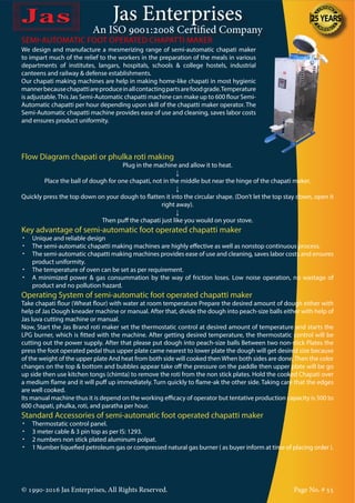 Jas Enterprises
An ISO 9001:2008 Certified Company
© 1990-2016 Jas Enterprises, All Rights Reserved. Page No. # 55
We design and manufacture a mesmerizing range of semi-automatic chapati maker
to impart much of the relief to the workers in the preparation of the meals in various
departments of institutes, langars, hospitals, schools & college hostels, industrial
canteens and railway & defense establishments.
Our chapati making machines are help in making home-like chapati in most hygienic
mannerbecausechapattiareproduceinallcontactingpartsarefoodgrade.Temperature
is adjustable.This Jas Semi-Automatic chapatti machine can make up to 600 flour Semi-
Automatic chapatti per hour depending upon skill of the chapatti maker operator. The
Semi-Automatic chapatti machine provides ease of use and cleaning, saves labor costs
and ensures product uniformity.
SEMI-AUTOMATIC FOOT OPERATED CHAPATTI MAKER
Flow Diagram chapati or phulka roti making
Plug in the machine and allow it to heat.
↓
Place the ball of dough for one chapati, not in the middle but near the hinge of the chapati maker.
↓
Quickly press the top down on your dough to flatten it into the circular shape. (Don’t let the top stay down, open it
right away).
↓
Then puff the chapati just like you would on your stove.
Key advantage of semi-automatic foot operated chapatti maker
•	 Unique and reliable design
•	 The semi-automatic chapatti making machines are highly effective as well as nonstop continuous process.
•	 The semi-automatic chapatti making machines provides ease of use and cleaning, saves labor costs and ensures
product uniformity.
•	 The temperature of oven can be set as per requirement.
•	 A minimized power & gas consummation by the way of friction loses. Low noise operation, no wastage of
product and no pollution hazard.
Operating System of semi-automatic foot operated chapatti maker
Take chapati flour (Wheat flour) with water at room temperature Prepare the desired amount of dough either with
help of Jas Dough kneader machine or manual. After that, divide the dough into peach-size balls either with help of
Jas luva cutting machine or manual.
Now, Start the Jas Brand roti maker set the thermostatic control at desired amount of temperature and starts the
LPG burner, which is fitted with the machine. After getting desired temperature, the thermostatic control will be
cutting out the power supply. After that please put dough into peach-size balls Between two non-stick Plates the
press the foot operated pedal thus upper plate came nearest to lower plate the dough will get desired size because
of the weight of the upper plate And heat from both side will cooked then When both sides are done,Then the color
changes on the top & bottom and bubbles appear take off the pressure on the paddle then upper plate will be go
up side then use kitchen tongs (chimta) to remove the roti from the non stick plates. Hold the cooked Chapati over
a medium flame and it will puff up immediately. Turn quickly to flame-ak the other side. Taking care that the edges
are well cooked.
Its manual machine thus it is depend on the working efficacy of operator but tentative production capacity is 500 to
600 chapati, phulka, roti, and paratha per hour.
Standard Accessories of semi-automatic foot operated chapatti maker
•	 Thermostatic control panel.
•	 3 meter cable & 3 pin top as per IS: 1293.
•	 2 numbers non stick plated aluminum polpat.
•	 1 Number liquefied petroleum gas or compressed natural gas burner ( as buyer inform at time of placing order ).
 