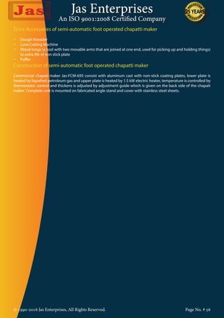 Jas Enterprises
An ISO 9001:2008 Certified Company
© 1990-2016 Jas Enterprises, All Rights Reserved. Page No. # 56
Extra Accessories of semi-automatic foot operated chapatti maker
•	 Dough Kneader
•	 Luva Cutting Machine
•	 Wood tongs (a tool with two movable arms that are joined at one end, used for picking up and holding things)
to extra life of non stick plate
•	 Puffer
Construction of semi-automatic foot operated chapatti maker
Commercial chapati maker Jas-FCM-695 consist with aluminum cast with non-stick coating plates, lower plate is
heated by liquefied petroleum gas and upper plate is heated by 1.5 kW electric heater, temperature is controlled by
thermostatic control and thickens is adjusted by adjustment guide which is given on the back side of the chapati
maker. Complete unit is mounted on fabricated angle stand and cover with stainless steel sheets.
 