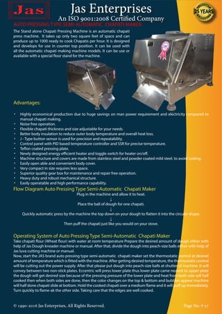 Jas Enterprises
An ISO 9001:2008 Certified Company
© 1990-2016 Jas Enterprises, All Rights Reserved. Page No. # 57
The Stand alone Chapati Pressing Machine is an automatic chapati
press machine. It takes up only two square feet of space and can
produce up to 1000 ready to cook Chapatis per hour. It is designed
and develops for use in counter top position. It can be used with
all the automatic chapati making machine models. It can be use or
available with a special floor stand for the machine.
AUTO PRESSING TYPE SEMI-AUTOMATIC CHAPATI MAKER
Advantages:
•	 Highly economical production due to huge savings on man power requirement and electricity compared to
manual chapati making.
•	 Noise free operation.
•	 Flexible chapati thickness and size adjustable for your needs.
•	 Better body insulation to reduce outer body temperature and overall heat loss.
•	 J - Type button sensor is used for precision and repeatability.
•	 Control panel with PID based temperature controller and SSR for precise temperature.
•	 Teflon coated pressing plate.
•	 Newly designed energy efficient heater and toggle switch for heater on/off.
•	 Machine structure and covers are made from stainless steel and powder coated mild steel. to avoid rusting.
•	 Easily open able and convenient body cover.
•	 Very compact in size requires less space.
•	 Superior quality gear box for maintenance and repair free operation.
•	 Heavy duty and robust mechanical structure.
•	 Easily operatable and high performance capability.
Flow Diagram Auto Pressing Type Semi-Automatic Chapati Maker
Plug in the machine and allow it to heat.
↓
Place the ball of dough for one chapati.
↓
Quickly automatic press by the machine the top down on your dough to flatten it into the circular shape.
↓
Then puff the chapati just like you would on your stove.
Operating System of Auto Pressing Type Semi-Automatic Chapati Maker
Take chapati flour (Wheat flour) with water at room temperature Prepare the desired amount of dough either with
help of Jas Dough kneader machine or manual. After that, divide the dough into peach-size balls either with help of
Jas luva cutting machine or manual.
Now, start the JAS brand auto pressing type semi-automatic chapati maker set the thermostatic control at desired
amount of temperature which is fitted with the machine. After getting desired temperature, the thermostatic control
will be cutting out the power supply. After that please put dough into peach-size balls at shutter of machine. It will
convey between two non-stick plates. Eccentric will press lower plate thus lower plate came nearest to upper plate
the dough will get desired size because of the pressing pressure of the lower plate and heat from both side will half
cooked then when both sides are done, then the color changes on the top & bottom and bubbles appear machine
will half done chapati slide at bottom. Hold the cooked chapati over a medium flame and it will puff up immediately.
Turn quickly to flame-ak the other side. Taking care that the edges are well cooked.
 