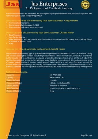 Jas Enterprises
An ISO 9001:2008 Certified Company
© 1990-2016 Jas Enterprises, All Rights Reserved. Page No. # 58
Its manual machine thus it is depend on the working efficacy of operator but tentative production capacity is 800-
1000 chapati, phulka, roti, and paratha per hour.
Standard Accessories of Auto Pressing Type Semi-Automatic Chapati Maker
•	 Thermostatic control panel.
•	 3 meter cable & 3 pin top as per IS: 1293.
•	 2 numbers non stick plated aluminum polpat.
Extra Accessories of Auto Pressing Type Semi-Automatic Chapati Maker
•	 Dough Kneader
•	 Luva Cutting Machine
•	 Wood tongs (a tool with two movable arms that are joined at one end, used for picking up and holding things)
to extra life of non stick plate
•	 Puffer
Construction of semi-automatic foot operated chapatti maker
Semi automatic auto pressing type chapatti Maker Having Model No JAS-APCM-600 it consist of aluminum casting
with non-stick coating two numbers plate, both plates are heated 1.5 Kw. electric heater, temperature is controlled
by thermostatic control and thickness is adjusted by adjustment hinges which is given on the back side of the
Machine. Complete unit is mounted on fabricated angle stand and cover with steel. It is most economical range
of chapatti making machine. It required 24 inch length X 24 inch width X 24 inch height floor space just only for
machine and approximately weight will be 95 kg. this Semi automatic foot operated chapatti Maker can produce up
to 800-1000 chapatti per hour capacity is given for guideline but it is purely depend on the efficiency of the operator.
Technical spacification
Model No JAS-APCM-600
Capacity 800-1000 Nos. / Hr.
Weight of Chapati 25 to 45 g.
Thickness of Chapati 1.5 to 2.5 mm (adjuestable)
Size of Chapati ø 112 mm to ø 160 mm
Size of Machine 24 inch length X 24 inch width X 24 inch
Weight of Machine 95 kg
 