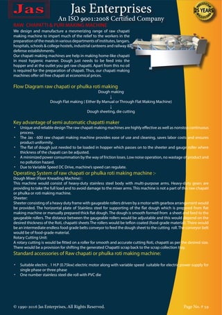Jas Enterprises
An ISO 9001:2008 Certified Company
© 1990-2016 Jas Enterprises, All Rights Reserved. Page No. # 59
We design and manufacture a mesmerizing range of raw chapati
making machine to impart much of the relief to the workers in the
preparation of the meals in various departments of institutes, langars,
hospitals, schools & college hostels, industrial canteens and railway &
defense establishments.
Our chapati making machines are help in making home-like chapati
in most hygienic manner. Dough just needs to be feed into the
hopper and at the outlet you get raw chapatti. Apart from this no oil
is required for the preparation of chapati. Thus, our chapati making
machines offer oil free chapati at economical prices.
RAW CHAPATTI & PURI MAKING MACHINE
Flow Diagram raw chapati or phulka roti making
Dough making
↓
Dough Flat making ( Either By Manual or Through Flat Making Machine)
↓
Dough sheeting, die cutting
Key advantage of semi automatic chapatti maker
•	 Unique and reliable designThe raw chapati making machines are highly effective as well as nonstop continuous
process.
•	 The Jas - 600 raw chapati making machine provides ease of use and cleaning, saves labor costs and ensures
product uniformity.
•	 The flat of dough just needed to be loaded in hopper which passes on to the sheeter and gauge roller where
thickness of the chapati can be adjusted.
•	 A minimized power consummation by the way of friction loses. Low noise operation, no wastage of product and
no pollution hazard.
•	 Due to Variable Speed DC Drive, machine’s speed can regulate.
Operating System of raw chapati or phulka roti making machine :-
Dough Mixer (Floor Kneading Machine) :
This machine would consist of heavy-duty stainless steel body with multi-purpose arms. Heavy-duty gears are
providing to take the full load and to avoid damage to the mixer arms. This machine is not a part of this raw chapati
or phulka or roti making machine.
Sheeter:
Sheeter consisting of a heavy duty frame with gaugeable rollers driven by a motor with gearbox arrangement would
be provided. The horizontal plate of Stainless steel for supporting of the flat dough which is prepared from flat
making machine or manually prepared thick flat dough. The dough is smooth formed from a sheet and feed to the
gaugeable rollers. The distance between the gaugeable rollers would be adjustable and this would depend on the
desired thickness of the Roti, chapatti sheets The rollers would be teflon coated (food-grade material). There would
be an intermediate endless food grade belts conveyor to feed the dough sheet to the cutting roll.The conveyor belt
would be of food-grade material.
Rotary Cutting Unit:
A rotary cutting is would be fitted on a roller for smooth and accurate cutting Roti, chapatti as per the desired size.
There would be a provision for shifting the generated Chapatti scrap back to the scrap collection tray.
Standard accessories of Raw chapati or phulka roti making machine:
•	 Suitable electric . 1 H.P (0.75kw) electric motor along with variable speed suitable for electric power supply for
single phase or three phase
•	 One number stainless steel die roll with PVC die
 