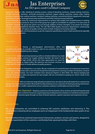 Jas Enterprises
An ISO 9001:2008 Certified Company
© 1990-2016 Jas Enterprises, All Rights Reserved. Page No # 6
Strengths
Infrastructure - Having a well-equipped administrative office and
manufacturing facility we proudly acclaim to cater to our customers the best of
product and service delighting them always.
Team work - Optimum pricing teamed up with on-schedule delivery has made
us immensely popular among our hugely satisfied clientele. We boast of over
10,000 dedicated and high profile clients who have appreciated our quest for
excellence, by giving us repeat orders. We welcome new business ventures and
orders with the assurance of timely delivery & quality products.
A unique strength of Jas Enterprises is our team. We are composed of a powerful team of a behavioral researchers
and business professionals with a vast amount of expertise and experience covering a number of industries, research
topics and global markets. Our team members have advanced degrees in their fields. Our diverse backgrounds
provide the necessary skills and expertise for each project. We are committed to keeping our client's needs at the
forefront of all our studies.
360°Solutions-Withourextensiverangeofproductsandservices,wecatertoalmostallneedsofourcustomersby
being a one-stop solution provider.We provideTurnkey Solutions to our customers for food processing machineries.
We take care of even smaller requirements of our customers making it comfortable and easy for them.
Customer-centric Approach -Keeping customers as the focal point, all our actions are directed towards total
customer satisfaction. Customer Service to us goes beyond providing business solutions. It is all about assisting them
in achieving their business goals through our best-of-breed solutions, superior execution and responsive service.
Quality Policy
We, at Jas Enterprises are committed to achieving full customer satisfaction and enhancing it. This
commitment is shared by all our employees and is an integral part of the fundamental value system of our
company.
We shall achieve this by continual improvement of processes, products, services and systems, designed to
meet the expectations of the customers, and thereby foster good partnerships with them.
pulverizers, hammer mills, vibrating & rotating screens, mixing & blending machines, chapati making machines,
noodle processing machines, vermicelli processing machines, papad making machines, potato chips making
machines, banana chips making machines, namkeen making machines, commercial kitchen equipments, beverage
processing machines, beverage processing machineries and other food processing Solutions.
At Jas Enterprises, we strive for continuous improvements to achieve high quality and competitiveness in existing
processes and for new products. Every unit of the group has sought to consolidate its expertise in its own areas of
operation. However, the group has grown not just through addition of these strengths; it has grown far stronger
through synergies established between them. The ISO 9001:2008 Quality Assurance departments continuously
monitors and ensures all aspects of quality control, which include: Analysis of incoming materials.
In-process intermediates and final products as per the respective specifications which could sometimes be specially
indicated by the customers.
 