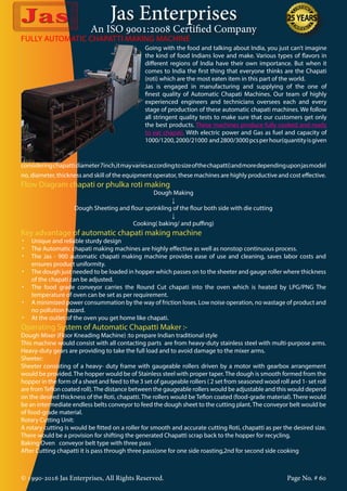 Jas Enterprises
An ISO 9001:2008 Certified Company
© 1990-2016 Jas Enterprises, All Rights Reserved. Page No. # 60
Going with the food and talking about India, you just can’t imagine
the kind of food Indians love and make. Various types of flavors in
different regions of India have their own importance. But when it
comes to India the first thing that everyone thinks are the Chapati
(roti) which are the most eaten item in this part of the world.
Jas is engaged in manufacturing and supplying of the one of
finest quality of Automatic Chapati Machines. Our team of highly
experienced engineers and technicians oversees each and every
stage of production of these automatic chapati machines. We follow
all stringent quality tests to make sure that our customers get only
the best products. These machines produce fully cooked and ready
to eat chapati. With electric power and Gas as fuel and capacity of
1000/1200,2000/21000 and2800/3000pcsperhour(quantityisgiven
FULLY AUTOMATIC CHAPATTI MAKING MACHINE
consideringchapattidiameter7inch,itmayvariesaccordingtosizeofthechapatti)andmoredependinguponjasmodel
no, diameter, thickness and skill of the equipment operator, these machines are highly productive and cost effective.
Flow Diagram chapati or phulka roti making
Dough Making
↓
Dough Sheeting and flour sprinkling of the flour both side with die cutting
↓
Cooking( baking/ and puffing)
Key advantage of automatic chapati making machine
•	 Unique and reliable sturdy design
•	 The Automatic chapati making machines are highly effective as well as nonstop continuous process.
•	 The Jas - 900 automatic chapati making machine provides ease of use and cleaning, saves labor costs and
ensures product uniformity.
•	 The dough just needed to be loaded in hopper which passes on to the sheeter and gauge roller where thickness
of the chapati can be adjusted.
•	 The food grade conveyor carries the Round Cut chapati into the oven which is heated by LPG/PNG The
temperature of oven can be set as per requirement.
•	 A minimized power consummation by the way of friction loses. Low noise operation, no wastage of product and
no pollution hazard.
•	 At the outlet of the oven you get home like chapati.
Operating System of Automatic Chapatti Maker :-
Dough Mixer (Floor Kneading Machine) :to prepare Indian traditional style
This machine would consist with all contacting parts are from heavy-duty stainless steel with multi-purpose arms.
Heavy-duty gears are providing to take the full load and to avoid damage to the mixer arms.
Sheeter:
Sheeter consisting of a heavy- duty frame with gaugeable rollers driven by a motor with gearbox arrangement
would be provided.The hopper would be of Stainless steel with proper taper.The dough is smooth formed from the
hopper in the form of a sheet and feed to the 3 set of gaugeable rollers ( 2 set from seasoned wood roll and 1- set roll
are fromTeflon coated roll).The distance between the gaugeable rollers would be adjustable and this would depend
on the desired thickness of the Roti, chapatti. The rollers would be Teflon coated (food-grade material). There would
be an intermediate endless belts conveyor to feed the dough sheet to the cutting plant.The conveyor belt would be
of food-grade material.
Rotary Cutting Unit:
A rotary cutting is would be fitted on a roller for smooth and accurate cutting Roti, chapatti as per the desired size.
There would be a provision for shifting the generated Chapatti scrap back to the hopper for recycling.
Baking Oven conveyor belt type with three pass
After Cutting chapatti it is pass through three pass(one for one side roasting,2nd for second side cooking
 