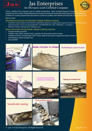 Jas Enterprises
An ISO 9001:2008 Certified Company
© 1990-2016 Jas Enterprises, All Rights Reserved. Page No. # 61
3rd for puffing of the chapatti) oven at suitable temperature . After complete baking of chapatti it is pack and
ready for serve or market. Chapati baking oven machine consist with heavy duty ribbon gas burner with three ply, 2
numbers for roasting chapati both side and one number for puffing steel slotted conveyor belt complete with 2 HP
electric motor
Standard accessories of automatic chapati making machine
•	 Suitable 4 pole totally enclosed fan cooled three phase or single phase squirrel cage motor. {Electricity
(special power can be accommodated): 110/220/380/415 volts, 50/60 Hz , 1/3 phase }
•	 Sheeter, rotary cutting unit, baking oven.
Extra accessories of automatic chapati making machine
•	 Dough kneading machine
•	 Starters, main switch, ampere meter, capacitor, for three phase electric motor.
•	 Suitable miniature circuit breaker with 3 meter cable & 3 pin top for single phase electric motors
•	 Auto ignitions system and gas train
•	 Gas manifold
 