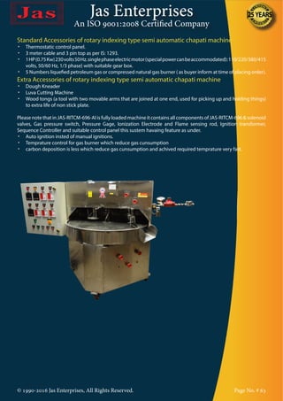 Jas Enterprises
An ISO 9001:2008 Certified Company
© 1990-2016 Jas Enterprises, All Rights Reserved. Page No. # 63
Standard Accessories of rotary indexing type semi automatic chapati machine
•	 Thermostatic control panel.
•	 3 meter cable and 3 pin top as per IS: 1293.
•	 1HP(0.75Kw)230volts50Hz.singlephaseelectricmotor(specialpowercanbeaccommodated):110/220/380/415
volts, 50/60 Hz, 1/3 phase} with suitable gear box.
•	 5 Numbers liquefied petroleum gas or compressed natural gas burner ( as buyer inform at time of placing order).
Extra Accessories of rotary indexing type semi automatic chapati machine
•	 Dough Kneader
•	 Luva Cutting Machine
•	 Wood tongs (a tool with two movable arms that are joined at one end, used for picking up and holding things)
to extra life of non stick plate.
Please note that in JAS-RITCM-696-AI is fully loaded machine it contains all components of JAS-RITCM-696 & solenoid
valves, Gas pressure switch, Pressure Gage, Ionization Electrode and Flame sensing rod, Ignition transformer,
Sequence Controller and suitable control panel this sustem havaing feature as under.
•	 Auto ignition insted of manual ignitions.
•	 Temprature control for gas burner which reduce gas cunsumption
•	 carbon deposition is less which reduce gas cunsumption and achived required temprature very fast.
 