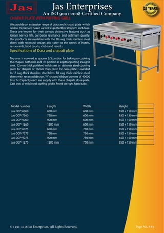 Jas Enterprises
An ISO 9001:2008 Certified Company
© 1990-2016 Jas Enterprises, All Rights Reserved. Page No. # 65
CHAPATI PLATE WITH PUFFING GRILL
We provide an extensive range of dosa and chapati plate which
is ideal to prepare baked as well as puffed hot chapatti and dosa.
These are known for their various distinctive features such as
longer service life, corrosion resistance and optimum quality.
Our products are available with the 18 swg thick stainless steel
sheet with recessed design and cater to the needs of hotels,
restaurants, food courts, clubs and resorts.
Specifications of Dosa and chapati plate
Top area is covered as approx 2/3 portion for baking or cooking
the chapati both side and 1/3 portion as kept for puffing as a grill
area. 12 mm thick polished mild steel or stainless steel cooking
plate for chapati or 16mm thick plate for dosa plate is welded
to 16 swg thick stainless steel trims. 18 swg thick stainless steel
sheet with recessed design.“V”shaped ribbon burners of 40000
btu/ hr. Capacity each are supply with these chapati, dosa plate.
Cast iron or mild steel puffing grid is fitted on right hand side.
Model number Length Width Height
Jas-DCP-6060 600 mm 600 mm 850 + 150 mm
Jas-DCP-7560 750 mm 600 mm 850 + 150 mm
Jas-DCP-9060 900 mm 600 mm 850 + 150 mm
Jas-DCP-1260 1200 mm 600 mm 850 + 150 mm
Jas-DCP-6075 600 mm 750 mm 850 + 150 mm
Jas-DCP-7575 750 mm 750 mm 850 + 150 mm
Jas-DCP-9075 900 mm 750 mm 850 + 150 mm
Jas-DCP-1275 1200 mm 750 mm 850 + 150 mm
 