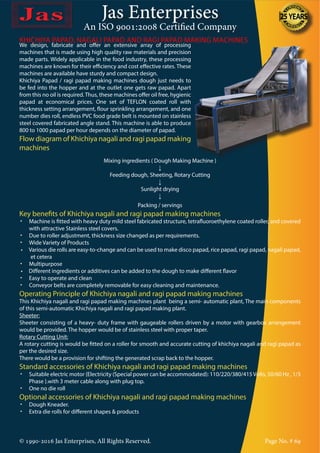 Jas Enterprises
An ISO 9001:2008 Certified Company
© 1990-2016 Jas Enterprises, All Rights Reserved. Page No. # 69
We design, fabricate and offer an extensive array of processing
machines that is made using high quality raw materials and precision
made parts. Widely applicable in the food industry, these processing
machines are known for their efficiency and cost effective rates. These
machines are available have sturdy and compact design.
Khichiya Papad / ragi papad making machines dough just needs to
be fed into the hopper and at the outlet one gets raw papad. Apart
from this no oil is required.Thus, these machines offer oil free, hygienic
papad at economical prices. One set of TEFLON coated roll with
thickness setting arrangement, flour sprinkling arrangement, and one
number dies roll, endless PVC food grade belt is mounted on stainless
steel covered fabricated angle stand. This machine is able to produce
800 to 1000 papad per hour depends on the diameter of papad.
Flow diagram of Khichiya nagali and ragi papad making
machines
KHICHIYA PAPAD, NAGALI PAPAD AND RAGI PAPAD MAKING MACHINES
Mixing ingredients ( Dough Making Machine )
↓
Feeding dough, Sheeting, Rotary Cutting
↓
Sunlight drying
↓
Packing / servings
Key benefits of Khichiya nagali and ragi papad making machines
•	 Machine is fitted with heavy duty mild steel fabricated structure, tetrafluoroethylene coated roller, and covered
with attractive Stainless steel covers.
•	 Due to roller adjustment, thickness size changed as per requirements.
•	 Wide Variety of Products
•     Various die rolls are easy-to-change and can be used to make disco papad, rice papad, ragi papad, nagali papad,
et cetera
•	 Multipurpose
•     Different ingredients or additives can be added to the dough to make different flavor
•	 Easy to operate and clean
•	 Conveyor belts are completely removable for easy cleaning and maintenance.
Operating Principle of Khichiya nagali and ragi papad making machines
This Khichiya nagali and ragi papad making machines plant being a semi- automatic plant, The main components
of this semi-automatic Khichiya nagali and ragi papad making plant.
Sheeter:
Sheeter consisting of a heavy- duty frame with gaugeable rollers driven by a motor with gearbox arrangement
would be provided. The hopper would be of stainless steel with proper taper.
Rotary Cutting Unit:
A rotary cutting is would be fitted on a roller for smooth and accurate cutting of khichiya nagali and ragi papad as
per the desired size.
There would be a provision for shifting the generated scrap back to the hopper.
Standard accessories of Khichiya nagali and ragi papad making machines
•	 Suitable electric motor {Electricity (Special power can be accommodated): 110/220/380/415Volts, 50/60 Hz , 1/3
Phase }.with 3 meter cable along with plug top.
•	 One no die roll
Optional accessories of Khichiya nagali and ragi papad making machines
•	 Dough Kneader.
•	 Extra die rolls for different shapes & products
 