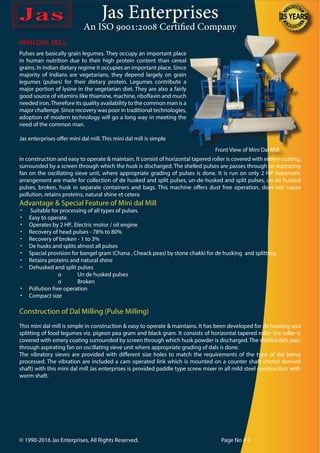 Jas Enterprises
An ISO 9001:2008 Certified Company
MINI DAL MILL
Pulses are basically grain legumes. They occupy an important place
in human nutrition due to their high protein content than cereal
grains. In Indian dietary regime it occupies an important place. Since
majority of Indians are vegetarians, they depend largely on grain
legumes (pulses) for their dietary protein. Legumes contribute a
major portion of lysine in the vegetarian diet. They are also a fairly
good source of vitamins like thiamine, machine, riboflavin and much
needed iron.Therefore its quality availability to the common man is a
major challenge. Since recovery was poor in traditional technologies,
adoption of modern technology will go a long way in meeting the
need of the common man.
Jas enterprises offer mini dal mill. This mini dal mill is simple
in construction and easy to operate & maintain. It consist of horizontal tapered roller is covered with emery coating,
surrounded by a screen through which the husk is discharged. The shelled pulses are passes through an aspirating
fan on the oscillating sieve unit, where appropriate grading of pulses is done. It is run on only 2 HP Automatic
arrangement are made for collection of de husked and split pulses, un-de-husked and split pulses, un de husked
pulses, broken, husk in separate containers and bags. This machine offers dust free operation, does not cause
pollution, retains proteins, natural shine et cetera
Advantage & Special Feature of Mini dal Mill
•	 Suitable for processing of all types of pulses.
•	 Easy to operate.
•	 Operates by 2 HP.. Electric motor / oil engine
•	 Recovery of head pulses - 78% to 80%
•	 Recovery of broken - 1 to 3%
•	 De husks and splits almost all pulses
•	 Spacial provision for bangel gram (Chana , Cheack peas) by stone chakki for de husking and splitting.
•	 Retains proteins and natural shine
•	 Dehusked and split pulses
		 o	 Un de husked pulses
		o	Broken
•	 Pollution free operation
•	 Compact size
Construction of Dal Milling (Pulse Milling)
This mini dal mill is simple in construction & easy to operate & maintains. It has been developed for de husking and
splitting of food legumes viz. pigeon pea gram and black gram. It consists of horizontal tapered roller the roller is
covered with emery coating surrounded by screen through which husk powder is discharged. The shelled dals pass
through aspirating fan on oscillating sieve unit where appropriate grading of dals is done.
The vibratory sieves are provided with different size holes to match the requirements of the type of dal being
processed. The vibration are included a cam operated link which is mounted on a counter shaft (motor derived
shaft) with this mini dal mill Jas enterprises is provided paddle type screw mixer in all mild steel construction with
worm shaft.
© 1990-2016 Jas Enterprises, All Rights Reserved. Page No # 7
Front View of Mini Dal Mill
 