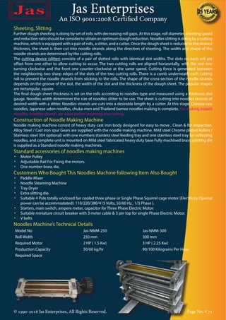 Jas Enterprises
An ISO 9001:2008 Certified Company
© 1990-2016 Jas Enterprises, All Rights Reserved. Page No. # 71
Sheeting, Slitting
Further dough sheeting is doing by set of rolls with decreasing roll gaps. At this stage, roll diameter, sheeting speed
and reduction ratio should be consider to obtain an optimum dough reduction. Noodles slitting is doing by a cutting
machine, which is equipped with a pair of rolls, a slitter, and a cutter. Once the dough sheet is reduced to the desired
thickness, the sheet is then cut into noodle strands along the direction of sheeting. The width and shape of the
noodle strands are determined by the cutting rolls.
The cutting device (slitter) consists of a pair of slotted rolls with identical slot widths. The slots on each roll are
offset from one other to allow cutting to occur. The two cutting rolls are aligned horizontally, with the rear one
turning clockwise and the front one counter-clockwise at the same speed. Cutting force is generated between
the neighboring two sharp edges of the slots of the two cutting rolls. There is a comb underneath each cutting
roll to prevent the noodle strands from sticking to the rolls. The shape of the cross-section of the noodle strands
depends on the groove of the slot, the width of the slot and the thickness of the dough sheet. The popular shapes
are rectangular, square.
The final dough sheet thickness is set on the rolls according to noodles type and measured using a thickness dial
gauge. Noodles width determines the size of noodles slitter to be use. The sheet is cutting into noodles strands of
desired width with a slitter. Noodles strands are cuts into a desirable length by a cutter. At this stage, Chinese raw
noodles, Japanese udon noodles, chuka-men and Thailand bamee noodles making is complete. For making instant
noodles, noodles strands are wave before steaming and cutting.
Construction of Noodle Making Machine
Noodle making machine consist of heavy duty cast iron body designed for easy to move , Clean & for inspection.
Alloy Steel / Cast iron spur Gears are supplied with the noodle making machine. Mild steel Chrome plated Rollers (
Stainless steel 304 optional) with one numbers stainless steel feeding tray and one stainless steel tray for collecting
noodles, and complete unit is mounted on Mild steel fabricated heavy duty base Fully machined brass splitting die
is supplied as a Standard noodle making machines.
Standard accessories of noodles making machines
•	 Motor Pulley
•	 Adjustable Rail For Fixing the motors.
•	 One number brass die.
Customers Who Bought This Noodles Machine following Item Also Bought
•	 Paddle Mixer
•	 Noodle Steaming Machine
•	 Tray Dryer
•	 Extra slitting die.
•	 Suitable 4 Pole totally enclosed fan cooled three phase or Single Phase Squirrel cage motor {Electricity (Special
power can be accommodated): 110/220/380/415 Volts, 50/60 Hz , 1/3 Phase }.
•	 Starters, main switch, ampere meter, capacitor for Three Phase Electric Motor.
•	 Suitable miniature circuit breaker with 3 meter cable & 3 pin top for single Phase Electric Motor.
•	 V belts
Noodles Machine’s Technical Details
Model No Jas-NMM-250 Jas-NMM-300
Roll Width 250 mm 300 mm
Required Motor 2 HP ( 1.5 Kw) 3 HP ( 2.25 Kw)
Production Capacity 50/60 kg/hr 90/100 Kilograms Per Hour
Required Space
 