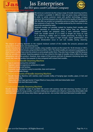 Jas Enterprises
An ISO 9001:2008 Certified Company
© 1990-2016 Jas Enterprises, All Rights Reserved. Page No. # 72
We serve our customers by the unique range of noodle steaming machine.
This product is available in different sizes and gives classy performance
in order to satisfy customer needs with perfect technology, compact
structure. All contacting parts are made from finest quality of stainless steel
304. We offer our product at competitive prices to make them available for
the customers of each class. The noodle produced by this machine is very
easy to be saturated by water.
Steamed noodles are partially cooked by treating fresh noodles with
either saturated or unsaturated steam before they are marketed.
Steamed noodles are prepared using a semi automatic steamer.
Fresh raw noodle strands of 2-3 meter in length are hung on rods
in a steaming is widely used in noodle processing. As long as the
temperature of the steam is high enough, starch gelatinisation and
protein denaturation occur in wet raw noodles during steaming.
NOODLE STEAMING MACHINE
The degree of cooking depends on the original moisture content of the noodle; the amount, pressure and
temperature of the steam; and steaming time.
For the manufacture of air dried instant noodles, wavy noodles strands are first steam for 18-20 minutes at 100 C,
and then dried for 30-40 minutes using hot blast air at 80 to 100 C.The dried noodles are cool prior to packaging. Air
dried instant noodles have a low fat content so some people prefer them. They also have a longer shelf life because
little fat rancidity is involved. Steaming appears to be very critical to this type of noodles since it affects the water
dehydration rate of the product. However, slow output of the process and lack of pleasant shortening taste and
mouth feel make the product less popular in Asia compared with instant fried noodles.
Key Features of Noodle Steaming Machine
•	 Easy to operate, saving time and labor
•	 Operator needs no experience, production is rapid.
•	 Advanced Design and Sanitary
•	 Economic noodle steamer is easy to assemble, clean and maintain
•	 Unique and Reliable Design
Standard accessories of Noodle steaming Machine
•	 Noodle Steaming Machine with stainless steel movable trolley of hanging type noodles, pipes, (2 Set) and
stainless steel body.
•	 Heavy duty ribbon type gas burner ( V type) fitted on heavy duty mild steel detachable stand
•	 One number mild steel fabricated trolley
Construction Noodle Steaming Machine
Noodle steaming machine model no Jas-NSM-100 consist with stainless steel 304 steaming chamber, 2 set of
stainless steel pipes for hang noodles, 2 numbers sliding tray complete unit is fixed on heavy duty detachable mild
steel fabricated stand with heavy duty ribbon type gas burner, one number mild steel fabricated movable stand.
 