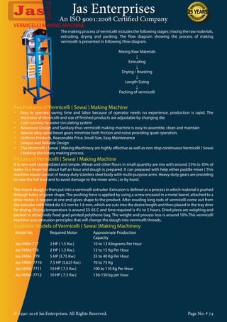Jas Enterprises
An ISO 9001:2008 Certified Company
© 1990-2016 Jas Enterprises, All Rights Reserved. Page No. # 74
The making process of vermicelli includes the following stages: mixing the raw materials,
extruding, drying and packing. The flow diagram showing the process of making
vermicelli is presented in following Flow diagram.
Mixing Raw Materials
↓
Extruding
↓
Drying / Roasting
↓
Length Sizing
↓
Packing of vermicelli
VERMICELLI MAKING MACHINE
Key Features of Vermicelli ( Sewai ) Making Machine
•	 Easy to operate, saving time and labor because of operator needs no experience, production is rapid. The
thickness of Vermicelli and size of finished products are adjustable by changing die.
•	 Cold running by water circulating system
•	 Advanced Design and Sanitary thus vermicelli making machine is easy to assemble, clean and maintain
•	 Special alloy spiral bevel gears minimize both friction and noise providing quiet operation.
•	 Uniform Products, Reasonable Price, Small Size, Easy Maintenance
•	 Unique and Reliable Design
•	 The Vermicelli ( Sewai ) Making Machinery are highly effective as well as non stop continuous Vermicelli ( Sewai
) Making Machinery making process.
Process of Vermicelli ( Sewai ) Making Machine
It is very well standardized and simple. Wheat and other flours in small quantity are mix with around 25% to 30% of
water in a mixer for about half an hour and dough is prepared. It can prepared with help either paddle mixer ( This
machine would consist of heavy-duty stainless steel body with multi-purpose arms. Heavy-duty gears are providing
to take the full load and to avoid damage to the mixer arms.) or by hand.
The mixed dough is then put into a vermicelli extruder. Extrusion is defined as a process in which material is pushed
through holes of given shape. The pushing force is applied by using a screw encased in a metal barrel, attached to a
drive motor. A hopper at one end gives shape to the product. After exuding long rods of vermicelli come out from
the extruder with fitted die 0.5 mm to 1.6 mm, which are cuts into the desire length and then placed in the tray drier
for drying. Drying temperature is around 55-65 C and time required is 4½ to 5 hours. Dried piece are weighing and
packed in attractively food grad printed polythene bag. The weight and process loss is around 10%.This vermicelli
machine uses extrusion principles that will change the dough into vermicelli threads.
Available Models of Vermicelli ( Sewai )Making Machinery
Model No. Required Motor Approximate Production
Capacity
Jas-VMM-777 2 HP ( 1.5 Kw.) 10 to 12 Kilograms Per Hour
Jas-VMM-778 2 HP ( 1.5 Kw.) 12 to 15 Kg Per Hour
Jas-VMM- 779 5 HP (3.75 Kw.) 35 to 40 Kg Per Hour
Jas-VMM- 7710 7.5 HP (5.625 Kw.) 70 to 75 Kg
Jas-VMM- 7711 10 HP ( 7.5 Kw.) 100 to 110 Kg Per Hour
Jas-VMM- 7712 10 HP ( 7.5 Kw.) 130-150 kg per hour
 