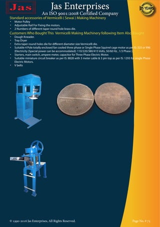 Jas Enterprises
An ISO 9001:2008 Certified Company
© 1990-2016 Jas Enterprises, All Rights Reserved. Page No. # 75
Standard accessories of Vermicelli ( Sewai ) Making Machinery
•	 Motor Pulley
•	 Adjustable Rail For Fixing the motors.
•	 2 Numbers of different taper round hole brass die.
Customers Who Bought This Vermicelli Making Machinery following Item Also Bought
•	 Dough Kneader.
•	 Tray Dryer
•	 Extra taper round holes die for different diameter size Vermicelli die.
•	 Suitable 4 Pole totally enclosed fan cooled three phase or Single Phase Squirrel cage motor as per IS: 325 or 996
{Electricity (Special power can be accommodated): 110/220/380/415 Volts, 50/60 Hz , 1/3 Phase }.
•	 Starters, main switch, ampere meter, capacitor for Three Phase Electric Motor.
•	 Suitable miniature circuit breaker as per IS: 8828 with 3 meter cable & 3 pin top as per IS: 1293 for single Phase
Electric Motors.
•	 V belts
 