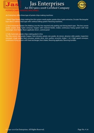 Jas Enterprises
An ISO 9001:2008 Certified Company
© 1990-2016 Jas Enterprises, All Rights Reserved. Page No. # 76
POTATO CHIPS MAKING MACHINES
Jas Enterprises offers three type of potato chips making machines
1. Batch Type Potato chips making line this system needs peeler, potato slicer, hydro extractor, Circular/ Rectangular
fryer direct/ indirect heat type with /without tilting system Flavoring machines,
2. Semi-Automatic Potato Chis Making Line this line required only peeling and slicing batch type . This line consist
peeler, potato slicer, hydro extractor, hopper with metered feeder, shaker, continuous frying system with heat
exchanger, liner feeder, flavor applicator drum , control panel
3. Fully Automatic potato chips making plant in line
This line consist raw potato hopper, feed elevator, potato size grader, de-stoner, abrasive roller peeler, inspection
conveyor, single potato feed conveyor, potato slicer, slice washer, eccentric shaker 1 & 2, High speed conveyor,
continuous frying system with heat exchanger, liner shaker, flavoring applicator, flavoring tumbler.
 