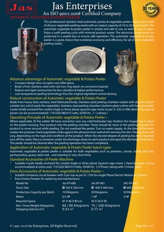 Jas Enterprises
An ISO 9001:2008 Certified Company
© 1990-2016 Jas Enterprises, All Rights Reserved. Page No. # 77
This professional stainless steel automatic potato & vegetable peeler makes quick work
of all your vegetable peeling needs with an output capacity of 10 to 20 kg per batch. The
automatic vegetable & potato peeler is simple and safe to use, as well as easy to clean.
Enjoy a swift peeling cycle with minimal product waste. The electrical components are
protected in a sealed box to ensure safe operation. The automatic vegetable & potato
peeler is a great choice that combines economy and efficiency for all of your vegetable
peeling needs.
AUTOMATIC VEGETABLE & POTATO PEELER
Advance advantage of Automatic vegetable & Potato Peeler
•	 Compact design thus occupies very little space.
•	 Body is from stainless steel with cast iron ring stand ,no corrosions hazards
•	 Robust and rigid construction for less vibration & higher performances.
•	 Low temperature peeling technology thus the original ingredient cannot destroy.
Robust construction of Automatic vegetable & Potato Peeler
Made from heavy duty stainless steel fabricated body. Stainless steel peeling chamber coated with abrasive silicon
carbide (sic), which peels the vegetables. Stainless steel peeling chamber’s bottom plate is drive with help of suitable
4 pole totally enclosed fan cooled single or three phase squirrel cage motor as per is: 325 or 996 {electricity (special
power can be accommodated): 110/220/380/415 volts, 50/60 Hz , 1 / 3 phase }
Operating Principle of Automatic vegetable & Potato Peeler :-
Where applicable, fit the rubber fill hose connector over any cold freshwater tap. Position the hopper top in place
on the peeler housing. Pour product into the peeling chamber. There should be room in the peeling chamber for
product to move around while peeling. Do not overload the peeler. Turn on water supply. As the base of the drum
rotates the potatoes /hard vegetables strike against the abrasive inner wall which removes the skin. Peeling times will
vary, depending on the type and condition of the product. When the desired degree of peeling has been reached,
turn off the water. Place a container under the discharge chute to catch product and open the discharge chute door.
The peeler should be cleaned after the peeling operation has been completed.
Application of Automatic vegetable & Potato Peeler batch type:-
Automatic vegetable & potato peeler is suitable for bulb vegetables such as potatoes, carrots, turnip and taro,
pachysandras, guava, beet root, and cleaning in very short time.
Standard Accessories of Peeler Machine
•	 Suitable 4 pole totally enclosed fan cooled single or three phase Squirrel cage motor { (Special power can be
accommodated at extra cost): 110/220/380/415 Volts, 50/60 Hz , 1/3 Phase } along with 3 meter cable
Extra Accessories of Automatic vegetable & Potato Peeler :-
•	 Suitable miniature circuit breaker with 3 pin top as per IS: 1293 for single Phase Electric Motors or Starters, .
•	 Extra Emery Powder for replacing and maintenance.
Model No Jas-VP-680 Jas-VP-681 JAS-VP-682
Drum Size Ø 330 X 330 mm Ø 400 X 400 mm Ø 600 X 600 mm
Production Capacity per Batch 10 Kilograms 20 Kilograms 50 Kilograms
Motor 0.5 HP 1 HP 3 HP
Required Space 81 X 46 X 89 cm 92 X 56 X 99
Net / Gross Weight (kilograms)
{Shipping Volume (m³}
60 / 80 Kilograms
0.53 m³
75 / 100 Kilograms
0.77 m³
 