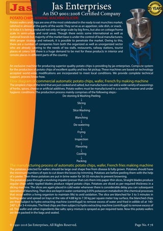 Jas Enterprises
An ISO 9001:2008 Certified Company
© 1990-2016 Jas Enterprises, All Rights Reserved. Page No. # 78
Potato wafers and chips are one of the most celebrated in the ready to eat munchies market,
relished in almost all the parts of the world. They serve as an appetizer, side dish, or snack.
In India it is being produced not only on large scale by big firms, but also on cottage/home
scale in semi-urban and rural areas. Though there exists some international as well as
national brands but majority of the market base is under the control of local manufacturers.
With proper strategy and network, it is possible to penetrate the market. Owing to this,
there are a number of companies from both the organized as well as unorganized sector
who are already catering to the needs of tea stalls, restaurants, railway stations, tourist
places et cetera Still there is a huge demand to be met for these products in interior and
remote places in different parts of the country.
POTATO CHIPS MAKING MACHINE(SLICER)
An exclusive machine for producing superior quality potato chips is providing by jas enterprises. Complete system
for the production of potato chips of excellent quality and less fat pickup. These machines are based on technology
accepted world-wide; modifications are incorporated to meet local conditions. We provide complete technical
support, process know-how.
Flow diagram of commercial automatic potato chips, wafer, French fry making machine
Thesimplestchipsofthekindthatarejustcookedandsalted,butmanufacturerscanaddawidevarietyofseasonings
of herbs, spices, cheese or artificial additives. Potato wafers must be manufactured in a scientific manner and under
hygienic conditions. The production process mainly comprises of the following steps:-
De-stoning & Washing Peeling
↓
Slicing
↓
Slice Washing
↓
Blanching
↓
De-watering
↓
Frying
↓
Inspection
↓
Flavoring
↓
Cooling
↓
Packing
The manufacturing process of automatic potato chips, wafer, French fries making machine
The potatoes selected for wafers should be large oval shape free from disease & fully grown. Potatoes should have
the minimum numbers of eyes to cut down the losses by trimming. Potatoes are before peeling them with the help
of a peeler. Then these potatoes are put in brine water for 30-35 minutes to prevent browning.
The potatoes pass through a revolving impaler/presser that cuts them into paper-thin slices, Straight blades produce
regular chips while rippled blades produce ridged potato chips. Potatoes are sliced as per required thickness in a
slicing machine. The slices are again placed in cold water whenever there is considerable delay you can subsequent
operationofblanching.Thenslicearekeptinwatercontaining0.05%potassiummetabolism(thechemicalprocesses
that occur within a living organism to maintain life) to avid oxidation. The slice are blanched for 3 to 5 minutes in
boiling water and spread on trays at the rate of 4.88 kg to 7.30 kg per square meter tray surface, the blanched chips
are then subject to hydro extracting machine (centrifugal) to remove excess of water and fried in edible oil at 140-
240° c, for 3-4 minutes.The fried chips are then subject to hydro extracting machine (centrifugal) to remove excess of
oil. This wafer and other ingredients like salts; spicy mixture is sprayed as per required taste. Now this potato wafers
are then packed in the bags and sealed.
 