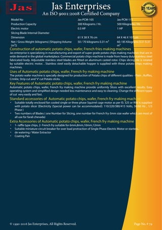Jas Enterprises
An ISO 9001:2008 Certified Company
© 1990-2016 Jas Enterprises, All Rights Reserved. Page No. # 79
Model No Jas-PCM-105 Jas-PCM-111
Production Capacity 300 Kilograms / Hr. 500 Kilograms / Hr.
Electric motor 0.5 HP 1 HP
Slicing Blade Internal Diameter
Dimension 61 X 38 X 76 cm 64 X 46 X 107 cm
Net / Gross Weight (kilograms) {Shipping Volume
(m³)}
50 / 70 kilograms 0.31 m³ 60 / 85 Kilograms 0.51 0.31
m³
Construction of automatic potato chips, wafer, French fries making machines
Jas enterprise is specializing in manufacturing and export of super grade potato chips making machines that are in
wide demand in the global marketplace. Commercial potato chips machine is made from heavy duty stainless steel
fabricated body. Adjustable stainless steel blades are fitted on aluminum casted rotor. Chips slicing die is rotated
by suitable electric motor. . Stainless steel easily detachable hopper is supplied with these potato chips making
machines.
Uses of Automatic potato chips, wafer, French fry making machine
The potato wafer machine is specially designed for production of Potato chips of different qualities - Plain , Ruffles,
Crinkle, Strip cut and‘V’cut Potato sticks.
Key Features of Automatic potato chips, wafer, French fry making machine
Automatic potato chips, wafer, French fry making machine provide uniformly Slices with excellent results. Easy
operating system and simplified design needed less maintenance and easy to cleaning. Change the different types
of cut very easily and fast.
Standard accessories of Automatic potato chips, wafer, French fry making machine
•	 Suitable totally enclosed fan cooled single or three phase Squirrel cage motor as per IS: 325 or 996 is supplied
with potato slicer {Electricity (Special power can be accommodated): 110/220/380/415 Volts, 50/60 Hz , 1/3
Phase }
•	 Two numbers of Blades ( one Number for Slicing, one number for French fry-3mm size wafer which are most of
all use for farali chevada)
Extra Accessories of Automatic potato chips, wafer, French fry making machine
•	 1- raffle type chips, 2- French fry suitable for 6mm,8mm,10mm,12mm
•	 Suitable miniature circuit breaker for over load protraction of Single Phase Electric Motor or starters,.
•	 de watering / Water Extractor
•	 Coating Pan
 