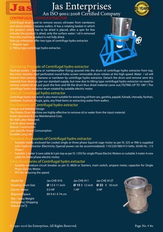 Jas Enterprises
An ISO 9001:2008 Certified Company
© 1990-2016 Jas Enterprises, All Rights Reserved. Page No. # 80
Centrifugal dryer used to remove excess oil/water from namkeens
and sliced potato / banana wafers. It has a rotating basket in which
the product which has to be dried is placed, after a spin for few
minutes the product is dried, only the surface water / oil is removed
from this machine product is not fully dried.
Now jas enterprise offer two type of centrifuge hydro extractor
1. Regular type
2. Tilting type centrifuge hydro extractor.
CENTRIFUGAL HYDRO EXTRACTOR
Operating Principle of Centrifugal hydro extractor
Washed potato / banana or namkeen(after frying) poured into the drum of centrifuge hydro extractor from top,
the inner stainless steel perforated round holes screen removable drum rotates at the high speed. Water / oil will
remove from potato / banana or namkeen by centrifuge hydro extractor. Detach the drum and remove semi dry
material from drum as per our standard supply, but now due to tilting type centrifugal hydro extractor no need to
remove rotated drum just push the liver and tilt the drum thus dried material came out.(TILTING UP TO 180° ) The
centrifuge hydro extractor drum rotated by suitable electric motor
Uses of Centrifugal hydro extractor
Centrifuge hydro extractor is also most suitable for extracting oil from sev, ganthia, papadi, fulvadi, chevada, farshan,
namkeen, fryames, bhujia, gota, any fried items or extracting water from wafers.
Key Features of Centrifugal hydro extractor
Unique and Reliable Design
The Potato Dryer Machine are highly effective to remove oil or water from the input material.
Easier operation & Less Maintenance Cost.
No Skill Labor Required.
Cold & silent running
Robust Construction
Low Specific Power Consumption
Durable Long Life
Standard Accessories of Centrifugal hydro extractor
•	 Suitable totally enclosed fan cooled single or three phase Squirrel cage motor as per IS: 325 or 996 is supplied
with Hydro Extractor {Electricity (Special power can be accommodated): 110/220/380/415 Volts, 50/60 Hz , 1/3
Phase }
•	 Suitable 3 meter 3 core cable & 3 pin top as per IS: 1293 for single Phase Electric Motors or suitable 3 meter 4 core
cable for three phase electric motor.
Extra Accessories of Centrifugal hydro extractor
•	 Suitable miniature circuit breaker as per IS: 8828 or Starters, main switch, ampere meter, capacitor for Single
Phase Electric Motor.
•	 VFD for reducing the speed.
Model No Jas-CHE-910 Jas-CHE-911 Jas-CHE-912T
Rotating Drum Size Ø 13 X 11 inch Ø 15 X 12 inch Ø 22 X 18 inch
Electric Motor 0.5 HP 1 HP 3 HP
Required Space 89 X 61 X 74 cm
Net / Gross Weight
(kilograms) {Shipping
Volume (m³)}
 