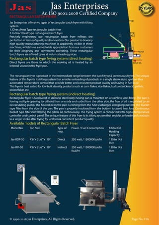 Jas Enterprises
An ISO 9001:2008 Certified Company
© 1990-2016 Jas Enterprises, All Rights Reserved. Page No. # 81
Jas Enterprises offers two types of rectangular batch fryer with tilting
system.
1. Direct Heat Type rectangular batch fryer
2. Indirect heat type rectangular batch fryer
Precisely engineered our rectangular batch fryer reflects the
perfection in terms of quality and innovation. Our passion to develop
high quality manufacturing machines is apparently visible in these
machines, which have earned wide appreciation from our customers
for their longevity and convenient operating. These rectangular
batch fryers are offered by us at industry leading prices.
Rectangular batch type frying system (direct heating)
Direct fryers are those in which the cooking oil is heated by an
internal source in the fryer pan.
RECTANGULAR BATCH FRYER
The rectangular fryer is product in the intermediate range between the batch type & continuous fryers. The unique
feature of this fryer is its tilting system that enables unloading of products in a single stroke Auto ignition thus
automated temperature control that provide better and consistent product quality and saving in fuel & oil
This fryer is best suited for low bulk density products such as corn flakes, rice flakes, kurkure (nicknack), pellets,
onion flakes etc
Rectangular batch type frying system (indirect heating)
Rectangular fryer is fabricated in stainless steel body having pan is mounted on a stainless steel body. The pan is
having multiple opening for oil inlet from one side and outlet from the other side, the flow of oil is regulated by an
oil circulating pump. The heated oil in the pan is coming from the heat exchanger and going out into the bucket
type filter from the side of the pan. The pan is properly insulated from the bottom to avoid heat loss. Continuous
bucket type filters for filtering the edible oil continuously. The frying system is connected with digital temperature
controller and control panel. The unique feature of this fryer is its tilting system that enables unloading of products
in a single stroke after frying for uniform & consistent product quality.
Available models of Rectangular Batch Fryer
Model No Pan Size Type of
Heat
Power / Fuel Consumption Edible Oil
Holding
Capacity
Jas-RDF-50 4’.6”x 2 . 6”’x 10” Direct 250 watt./ 150000Kcal/hr 130 to 145
liter
Jas-RIF-50 4’.6”x 2 . 6”’x 10” Indirect 250 watt./ 150000Kcal/hr
Kcal/hr
130 to 145
liter
 