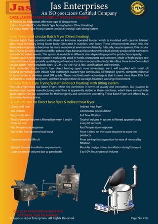 Jas Enterprises
An ISO 9001:2008 Certified Company
© 1990-2016 Jas Enterprises, All Rights Reserved. Page No. # 82
At Present Jas Enterprises offer two type of circular fryer
1. Auto Controlled Circular Batch Type Frying System (Direct Heating)
2. Circular Batch Type Frying System (indirect Heating) with tilting system
Auto Controlled circular Batch Fryer (Direct heating)
Circular batch fryer provided with diesel or kerosene operated burner which is insulated with ceramic blanket
glass wool, refractory lining Outer body fabricated in stainless steel body, These enhancements mean that the
manufacturing process becomes far more economical, environment friendly, fully safe, easy to operate. This circular
BatchFryingsystemisideallysuitedforpotatochips,bananachipsandotherlowbulkdensityproductslikenamkeens
(salt snacks) Indian sweets, This system is available in different sizes depending upon the production capacity.
Circular batch type frying system is exclusively used in hotels, restaurants and canteens. Made of high graded raw
materials these fryers provide quick frying of various food items required instantly. We offers these Auto Controlled
circular Batch Fryer in multiple sizes 12”/24”/ 30”/36”/42”& /60”, specifications and varieties.
Auto controlled circular batch fryer direct heating type’s main advantages are it will supplied with latest oil
heating technology with inbuilt heat exchanger, bucket type continuous oil filtration system, complete material
of construction is stainless steel 304 grade. These machine’s main advantage is that it saves more than 35% fuel
compared to traditional system, spill free design reduce oil wastage, heat free working environment.
Circular Batch Type Frying System (indirect Heating) with tilting system
Precisely engineered our Batch Fryers reflect the perfection in terms of quality and innovation. Our passion to
develop high quality manufacturing machines is apparently visible in these machines, which have earned wide
appreciation from our customers for their longevity and convenient operating. These Batch Fryers are offered by us
at industry leading prices.
A comparison for Direct heat fryer & Indirect heat fryer
Direct heat fryer Indirect heat fryer
Still oil bath Continuous oil circulation
By-pass filtration Full flow filtration
Total system oil volume is filtered between 1 and 4
times an hour
Total oil volume in system is filtered approximately
every 60 seconds
Fast Temperature response Fast Temperature response
Size of the fryer governs heat input Fryer is sized on the space required to cook the
products
Fines removal is difficult Fines are kept in suspension for ease of removal by
filtration
Straight forward installation requirements Modular design makes installation straightforward
Large system oil volume due to pan depth 5 to 50% less system oil volume
CIRCULAR FRYER WITH INBUILT HEAT EXCHANGER
CIRCULAR FRYER WITH WOOD FIRED
EXTERNAL HEAT EXCHANGER
 
