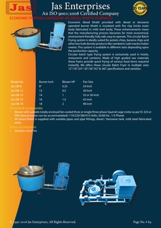 Jas Enterprises
An ISO 9001:2008 Certified Company
© 1990-2016 Jas Enterprises, All Rights Reserved. Page No. # 84
Economic diesel bhatti provided with diesel or kerosene
operated burner bhatti is insulated with fire clay bricks outer
body fabricated in mild steel body, These enhancements mean
that the manufacturing process becomes far more economical,
environment friendly, fully safe, easy to operate.This circular Batch
Frying system is ideally suited for potato chips, banana chips and
other low bulk density products like namkeens (salt snacks) Indian
sweets, This system is available in different sizes depending upon
the production capacity.
Circular batch type frying system is exclusively used in hotels,
restaurants and canteens. Made of high graded raw materials
these fryers provide quick frying of various food items required
instantly. We offers these circular Batch Fryer in multiple sizes
12”/18”/24”/ 30”/36”/42”& /60”, specifications and varieties.
Model No. Burner Inch Blower HP Pan Size
Jas-DB-8 8” 0.25 24 Inch
Jas-DB-12 12 0.5 30 Inch
Jas-DB-14 14 1 33 or 36 Inch
Jas-DB-16 16 1.5 42 inch
Jas-DB-18 18 2 48 inch
Standard accessories
•	 Blower with suitable totally enclosed fan cooled three or single/three phase Squirrel cage motor as per IS: 325 or
996 (Special power can be accommodated): 110/220/380/415 Volts, 50/60 Hz , 1/3 Phase}
•	 All diesel bhatti is supplied with suitable pipes and pipe fittings, diesel / Kerosene tank, mild steel fabricated
shale.
Extra accessories
•	 Stainless steel Pan
ECONOMIC PORTABLE KEROSENE OR DIESEL BHATTI (FURNACE)
 