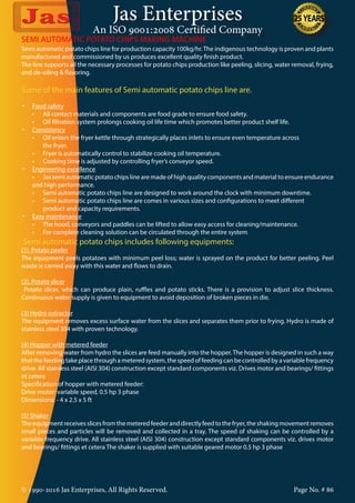Jas Enterprises
An ISO 9001:2008 Certified Company
© 1990-2016 Jas Enterprises, All Rights Reserved. Page No. # 86
Semi automatic potato chips line for production capacity 100kg/hr.The indigenous technology is proven and plants
manufactured and commissioned by us produces excellent quality finish product.
The line supports all the necessary processes for potato chips production like peeling, slicing, water removal, frying,
and de-oiling & flavoring.
Some of the main features of Semi automatic potato chips line are.
•	 Food safety
	 •	 All contact materials and components are food grade to ensure food safety.
	 •	 Oil filtration system prolongs cooking oil life time which promotes better product shelf life.
•	 Consistency
	 •	 Oil enters the fryer kettle through strategically places inlets to ensure even temperature across  
		the fryer.
	 •	 Fryer is automatically control to stabilize cooking oil temperature.
	 •	 Cooking time is adjusted by controlling fryer’s conveyor speed.
•	 Engineering excellence
	 •	 Jas semi automatic potato chips line are made of high quality components and material to ensure endurance
and high performance.
	 •	 Semi automatic potato chips line are designed to work around the clock with minimum downtime.
	 •	 Semi automatic potato chips line are comes in various sizes and configurations to meet different
		 product and capacity requirements.
•	 Easy maintenance
	 •	 The hood, conveyors and paddles can be lifted to allow easy access for cleaning/maintenance.
	 •	 For complete cleaning solution can be circulated through the entire system
Semi automatic potato chips includes following equipments:
(1). Potato peeler
The equipment peels potatoes with minimum peel loss; water is sprayed on the product for better peeling. Peel
waste is carried away with this water and flows to drain.
(2). Potato slicer
Potato slicer, which can produce plain, ruffles and potato sticks. There is a provision to adjust slice thickness.
Continuous water supply is given to equipment to avoid deposition of broken pieces in die.
(3) Hydro extractor
The equipment removes excess surface water from the slices and separates them prior to frying. Hydro is made of
stainless steel 304 with proven technology.
(4) Hopper with metered feeder
After removing water from hydro the slices are feed manually into the hopper. The hopper is designed in such a way
that the feeding take place through a metered system, the speed of feeding can be controlled by a variable frequency
drive. All stainless steel (AISI 304) construction except standard components viz. Drives motor and bearings/ fittings
et cetera
Specification of hopper with metered feeder:
Drive motor: variable speed, 0.5 hp 3 phase
Dimensions: - 4 x 2.5 x 5 ft
(5) Shaker
Theequipmentreceivesslicesfromthemeteredfeederanddirectlyfeedtothefryer,theshakingmovementremoves
small pieces and particles will be removed and collected in a tray. The speed of shaking can be controlled by a
variable frequency drive. All stainless steel (AISI 304) construction except standard components viz. drives motor
and bearings/ fittings et cetera The shaker is supplied with suitable geared motor 0.5 hp 3 phase
SEMI AUTOMATIC POTATO CHIPS MAKING MACHINE
 