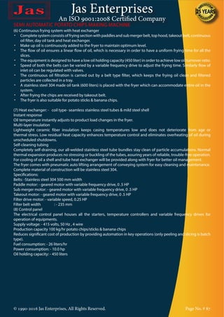 Jas Enterprises
An ISO 9001:2008 Certified Company
© 1990-2016 Jas Enterprises, All Rights Reserved. Page No. # 87
(6) Continuous frying system with heat exchanger
•	 Complete system consists of frying section with paddles and sub merger belt, top hood, takeout belt, continuous
oil filter, day oil tank and heat exchanger.
•	 Make up oil is continuously added to the fryer to maintain optimum level.
•	 The flow of oil ensures a linear flow of oil, which is necessary in order to have a uniform frying time for all the
slices.
•	 The equipment is designed to have a low oil holding capacity (450 liter) in order to achieve low oil turnover ratio.
•	 Speed of both the belts can be varied by a variable frequency drive to adjust the frying time. Similarly flow of
inlet oil can be regulated with valves.
•	 The continuous oil filtration is carried out by a belt type filter, which keeps the frying oil clean and filtered
particles are collected in a tray.
•	 A stainless steel 304 made oil tank (600 liters) is placed with the fryer which can accommodate entire oil in the
system.
•	 After frying the chips are received by takeout belt.
•	 The fryer is also suitable for potato sticks & banana chips.
(7) Heat exchanger: - coil type- seamless stainless steel tubes & mild steel shell
Instant response
Oil temperature instantly adjusts to product load changes in the fryer.
Multi-layer insulation
Lightweight ceramic fiber insulation keeps casing temperatures low and does not deteriorate from age or
thermal stress. Low residual heat capacity enhances temperature control and eliminates overheating of oil during
unscheduled shutdowns.
Self-cleaning tubing
Completely self-draining, our all-welded stainless steel tube bundles stay clean of particle accumulations. Normal
thermal expansion produces no stressing or buckling of the tubes, assuring years of reliable, trouble-free operation.
For cooling of oil a shell and tube heat exchanger will be provided along with fryer for better oil management.
The fryer comes with pneumatic auto lifting arrangement of conveying system for easy cleaning and maintenance.
Complete material of construction will be stainless steel 304.
Specifications:
Belts: -Stainless steel 304 500 mm width
Paddle motor: - geared motor with variable frequency drive, 0 .5 HP
Sub merger motor: - geared motor with variable frequency drive, 0 .5 HP
Takeout motor: - geared motor with variable frequency drive, 0 .5 HP
Filter drive motor: - variable speed, 0.25 HP
Filter belt width	 : - 235 mm
(8) Control panel
The electrical control panel houses all the starters, temperature controllers and variable frequency drives for
operation of equipments.
Supply voltage: - 415 volts, 50 Hz , 4 wire
Production capacity 100 kg/hr potato chips/sticks & banana chips
Reduces significant cost of production by providing automation in key operations (only peeling and slicing is batch
type).
Fuel consumption: - 26 liters/hr
Power consumption: - 10.0 hp
Oil holding capacity: - 450 liters
SEMI AUTOMATIC POTATO CHIPS MAKING MACHINE
 